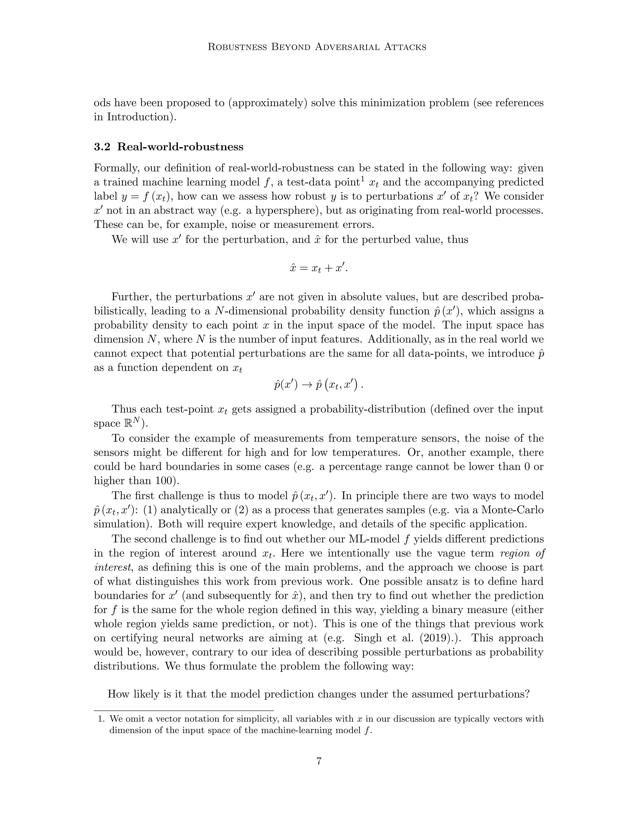 Robustness Beyond Adversarial Attacks
ods have been proposed to (approximately) solve this minimization problem (see references
in Introduction).
3.2 Real-world-robustness
Formally, our definition of real-world-robustness can be stated in the following way: given
a trained machine learning model f, a test-data point1 xt and the accompanying predicted
label y = f (xt), how can we assess how robust y is to perturbations x0 of xt? We consider
x0 not in an abstract way (e.g. a hypersphere), but as originating from real-world processes.
These can be, for example, noise or measurement errors.
We will use x0 for the perturbation, and x̂ for the perturbed value, thus
x̂ = xt + x0
.
Further, the perturbations x0 are not given in absolute values, but are described proba-
bilistically, leading to a N-dimensional probability density function p̂ (x0), which assigns a
probability density to each point x in the input space of the model. The input space has
dimension N, where N is the number of input features. Additionally, as in the real world we
cannot expect that potential perturbations are the same for all data-points, we introduce p̂
as a function dependent on xt
p̂(x0
) → p̂ xt, x0

.
Thus each test-point xt gets assigned a probability-distribution (defined over the input
space RN ).
To consider the example of measurements from temperature sensors, the noise of the
sensors might be different for high and for low temperatures. Or, another example, there
could be hard boundaries in some cases (e.g. a percentage range cannot be lower than 0 or
higher than 100).
The first challenge is thus to model p̂ (xt, x0). In principle there are two ways to model
p̂ (xt, x0): (1) analytically or (2) as a process that generates samples (e.g. via a Monte-Carlo
simulation). Both will require expert knowledge, and details of the specific application.
The second challenge is to find out whether our ML-model f yields different predictions
in the region of interest around xt. Here we intentionally use the vague term region of
interest, as defining this is one of the main problems, and the approach we choose is part
of what distinguishes this work from previous work. One possible ansatz is to define hard
boundaries for x0 (and subsequently for x̂), and then try to find out whether the prediction
for f is the same for the whole region defined in this way, yielding a binary measure (either
whole region yields same prediction, or not). This is one of the things that previous work
on certifying neural networks are aiming at (e.g. Singh et al. (2019).). This approach
would be, however, contrary to our idea of describing possible perturbations as probability
distributions. We thus formulate the problem the following way:
How likely is it that the model prediction changes under the assumed perturbations?
1. We omit a vector notation for simplicity, all variables with x in our discussion are typically vectors with
dimension of the input space of the machine-learning model f.
7
 