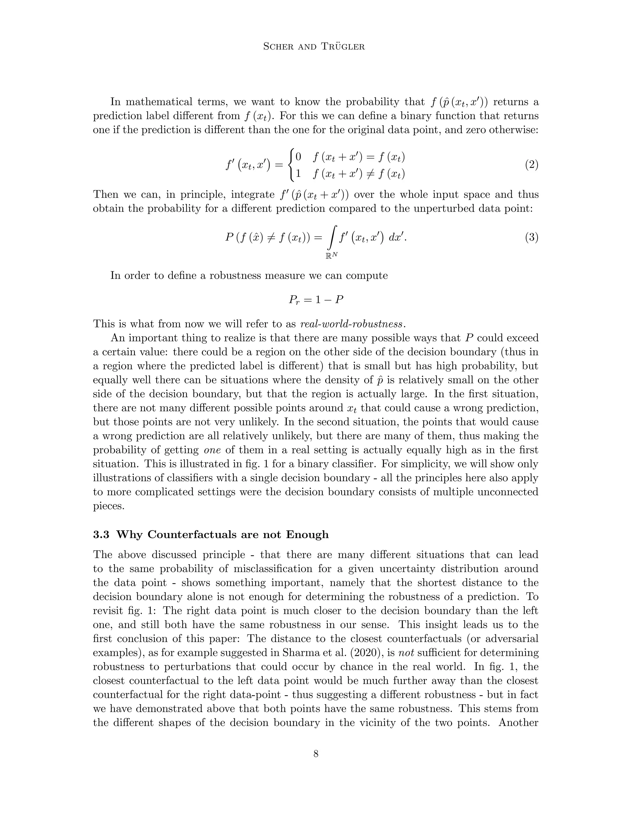 Scher and Trügler
In mathematical terms, we want to know the probability that f (p̂ (xt, x0)) returns a
prediction label different from f (xt). For this we can define a binary function that returns
one if the prediction is different than the one for the original data point, and zero otherwise:
f0
xt, x0

=
(
0 f (xt + x0) = f (xt)
1 f (xt + x0) 6= f (xt)
(2)
Then we can, in principle, integrate f0 (p̂ (xt + x0)) over the whole input space and thus
obtain the probability for a different prediction compared to the unperturbed data point:
P (f (x̂) 6= f (xt)) =
Z
RN
f0
xt, x0

dx0
. (3)
In order to define a robustness measure we can compute
Pr = 1 − P
This is what from now we will refer to as real-world-robustness.
An important thing to realize is that there are many possible ways that P could exceed
a certain value: there could be a region on the other side of the decision boundary (thus in
a region where the predicted label is different) that is small but has high probability, but
equally well there can be situations where the density of p̂ is relatively small on the other
side of the decision boundary, but that the region is actually large. In the first situation,
there are not many different possible points around xt that could cause a wrong prediction,
but those points are not very unlikely. In the second situation, the points that would cause
a wrong prediction are all relatively unlikely, but there are many of them, thus making the
probability of getting one of them in a real setting is actually equally high as in the first
situation. This is illustrated in fig. 1 for a binary classifier. For simplicity, we will show only
illustrations of classifiers with a single decision boundary - all the principles here also apply
to more complicated settings were the decision boundary consists of multiple unconnected
pieces.
3.3 Why Counterfactuals are not Enough
The above discussed principle - that there are many different situations that can lead
to the same probability of misclassification for a given uncertainty distribution around
the data point - shows something important, namely that the shortest distance to the
decision boundary alone is not enough for determining the robustness of a prediction. To
revisit fig. 1: The right data point is much closer to the decision boundary than the left
one, and still both have the same robustness in our sense. This insight leads us to the
first conclusion of this paper: The distance to the closest counterfactuals (or adversarial
examples), as for example suggested in Sharma et al. (2020), is not sufficient for determining
robustness to perturbations that could occur by chance in the real world. In fig. 1, the
closest counterfactual to the left data point would be much further away than the closest
counterfactual for the right data-point - thus suggesting a different robustness - but in fact
we have demonstrated above that both points have the same robustness. This stems from
the different shapes of the decision boundary in the vicinity of the two points. Another
8
 