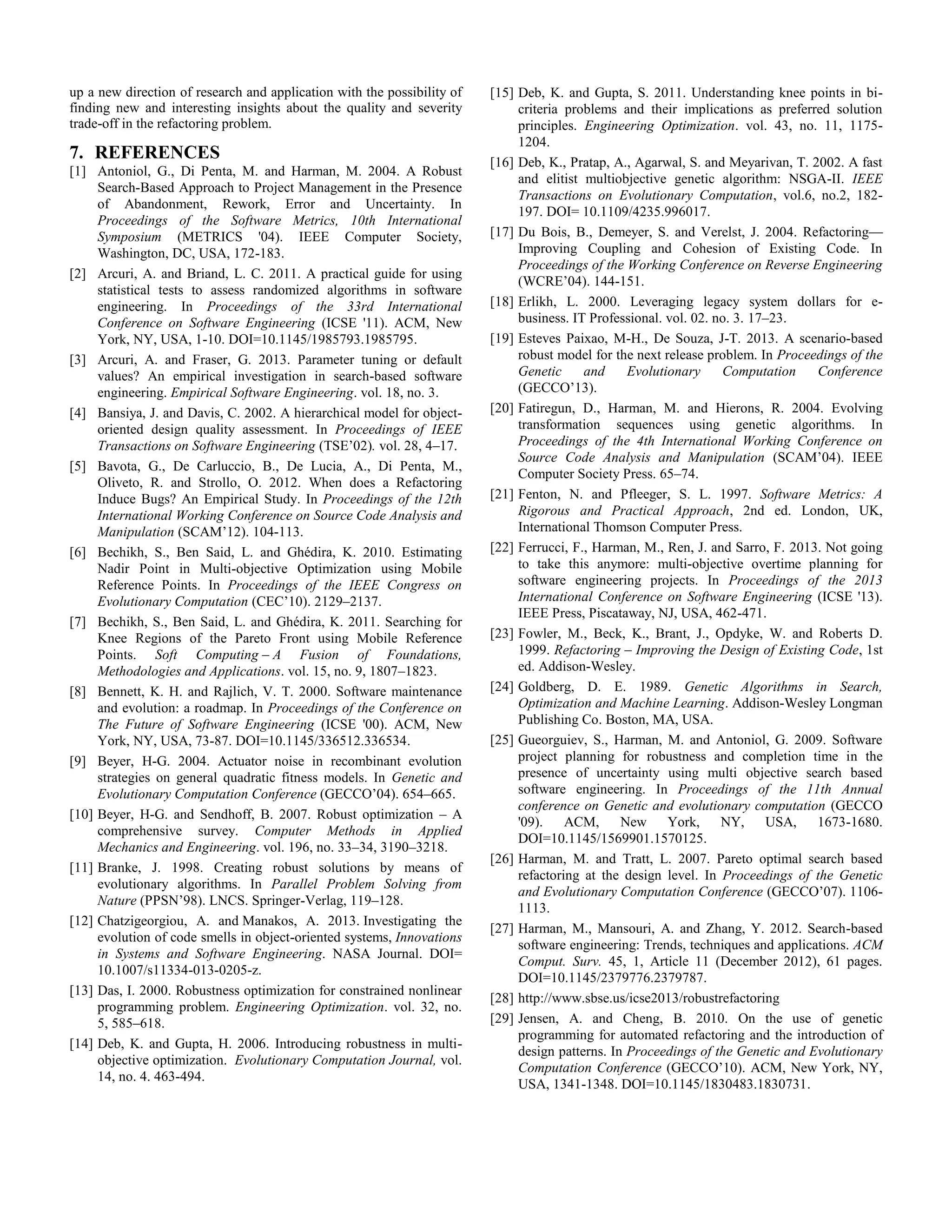 up a new direction of research and application with the possibility of finding new and interesting insights about the quality and severity trade-off in the refactoring problem. 7. REFERENCES [1] Antoniol, G., Di Penta, M. and Harman, M. 2004. A Robust Search-Based Approach to Project Management in the Presence of Abandonment, Rework, Error and Uncertainty. In Proceedings of the Software Metrics, 10th International Symposium (METRICS '04). IEEE Computer Society, Washington, DC, USA, 172-183. [2] Arcuri, A. and Briand, L. C. 2011. A practical guide for using statistical tests to assess randomized algorithms in software engineering. In Proceedings of the 33rd International Conference on Software Engineering (ICSE '11). ACM, New York, NY, USA, 1-10. DOI=10.1145/1985793.1985795. [3] Arcuri, A. and Fraser, G. 2013. Parameter tuning or default values? An empirical investigation in search-based software engineering. Empirical Software Engineering. vol. 18, no. 3. [4] Bansiya, J. and Davis, C. 2002. A hierarchical model for object- oriented design quality assessment. In Proceedings of IEEE Transactions on Software Engineering (TSE’02). vol. 28, 4–17. [5] Bavota, G., De Carluccio, B., De Lucia, A., Di Penta, M., Oliveto, R. and Strollo, O. 2012. When does a Refactoring Induce Bugs? An Empirical Study. In Proceedings of the 12th International Working Conference on Source Code Analysis and Manipulation (SCAM’12). 104-113. [6] Bechikh, S., Ben Said, L. and Ghédira, K. 2010. Estimating Nadir Point in Multi-objective Optimization using Mobile Reference Points. In Proceedings of the IEEE Congress on Evolutionary Computation (CEC’10). 2129–2137. [7] Bechikh, S., Ben Said, L. and Ghédira, K. 2011. Searching for Knee Regions of the Pareto Front using Mobile Reference Points. Soft Computing – A Fusion of Foundations, Methodologies and Applications. vol. 15, no. 9, 1807–1823. [8] Bennett, K. H. and Rajlich, V. T. 2000. Software maintenance and evolution: a roadmap. In Proceedings of the Conference on The Future of Software Engineering (ICSE '00). ACM, New York, NY, USA, 73-87. DOI=10.1145/336512.336534. [9] Beyer, H-G. 2004. Actuator noise in recombinant evolution strategies on general quadratic fitness models. In Genetic and Evolutionary Computation Conference (GECCO’04). 654–665. [10] Beyer, H-G. and Sendhoff, B. 2007. Robust optimization – A comprehensive survey. Computer Methods in Applied Mechanics and Engineering. vol. 196, no. 33–34, 3190–3218. [11] Branke, J. 1998. Creating robust solutions by means of evolutionary algorithms. In Parallel Problem Solving from Nature (PPSN’98). LNCS. Springer-Verlag, 119–128. [12] Chatzigeorgiou, A. and Manakos, A. 2013. Investigating the evolution of code smells in object-oriented systems, Innovations in Systems and Software Engineering. NASA Journal. DOI= 10.1007/s11334-013-0205-z. [13] Das, I. 2000. Robustness optimization for constrained nonlinear programming problem. Engineering Optimization. vol. 32, no. 5, 585–618. [14] Deb, K. and Gupta, H. 2006. Introducing robustness in multi- objective optimization. Evolutionary Computation Journal, vol. 14, no. 4. 463-494. [15] Deb, K. and Gupta, S. 2011. Understanding knee points in bi- criteria problems and their implications as preferred solution principles. Engineering Optimization. vol. 43, no. 11, 1175- 1204. [16] Deb, K., Pratap, A., Agarwal, S. and Meyarivan, T. 2002. A fast and elitist multiobjective genetic algorithm: NSGA-II. IEEE Transactions on Evolutionary Computation, vol.6, no.2, 182- 197. DOI= 10.1109/4235.996017. [17] Du Bois, B., Demeyer, S. and Verelst, J. 2004. Refactoring— Improving Coupling and Cohesion of Existing Code. In Proceedings of the Working Conference on Reverse Engineering (WCRE’04). 144-151. [18] Erlikh, L. 2000. Leveraging legacy system dollars for e- business. IT Professional. vol. 02. no. 3. 17–23. [19] Esteves Paixao, M-H., De Souza, J-T. 2013. A scenario-based robust model for the next release problem. In Proceedings of the Genetic and Evolutionary Computation Conference (GECCO’13). [20] Fatiregun, D., Harman, M. and Hierons, R. 2004. Evolving transformation sequences using genetic algorithms. In Proceedings of the 4th International Working Conference on Source Code Analysis and Manipulation (SCAM’04). IEEE Computer Society Press. 65–74. [21] Fenton, N. and Pfleeger, S. L. 1997. Software Metrics: A Rigorous and Practical Approach, 2nd ed. London, UK, International Thomson Computer Press. [22] Ferrucci, F., Harman, M., Ren, J. and Sarro, F. 2013. Not going to take this anymore: multi-objective overtime planning for software engineering projects. In Proceedings of the 2013 International Conference on Software Engineering (ICSE '13). IEEE Press, Piscataway, NJ, USA, 462-471. [23] Fowler, M., Beck, K., Brant, J., Opdyke, W. and Roberts D. 1999. Refactoring – Improving the Design of Existing Code, 1st ed. Addison-Wesley. [24] Goldberg, D. E. 1989. Genetic Algorithms in Search, Optimization and Machine Learning. Addison-Wesley Longman Publishing Co. Boston, MA, USA. [25] Gueorguiev, S., Harman, M. and Antoniol, G. 2009. Software project planning for robustness and completion time in the presence of uncertainty using multi objective search based software engineering. In Proceedings of the 11th Annual conference on Genetic and evolutionary computation (GECCO '09). ACM, New York, NY, USA, 1673-1680. DOI=10.1145/1569901.1570125. [26] Harman, M. and Tratt, L. 2007. Pareto optimal search based refactoring at the design level. In Proceedings of the Genetic and Evolutionary Computation Conference (GECCO’07). 1106- 1113. [27] Harman, M., Mansouri, A. and Zhang, Y. 2012. Search-based software engineering: Trends, techniques and applications. ACM Comput. Surv. 45, 1, Article 11 (December 2012), 61 pages. DOI=10.1145/2379776.2379787. [28] http://www.sbse.us/icse2013/robustrefactoring [29] Jensen, A. and Cheng, B. 2010. On the use of genetic programming for automated refactoring and the introduction of design patterns. In Proceedings of the Genetic and Evolutionary Computation Conference (GECCO’10). ACM, New York, NY, USA, 1341-1348. DOI=10.1145/1830483.1830731. 