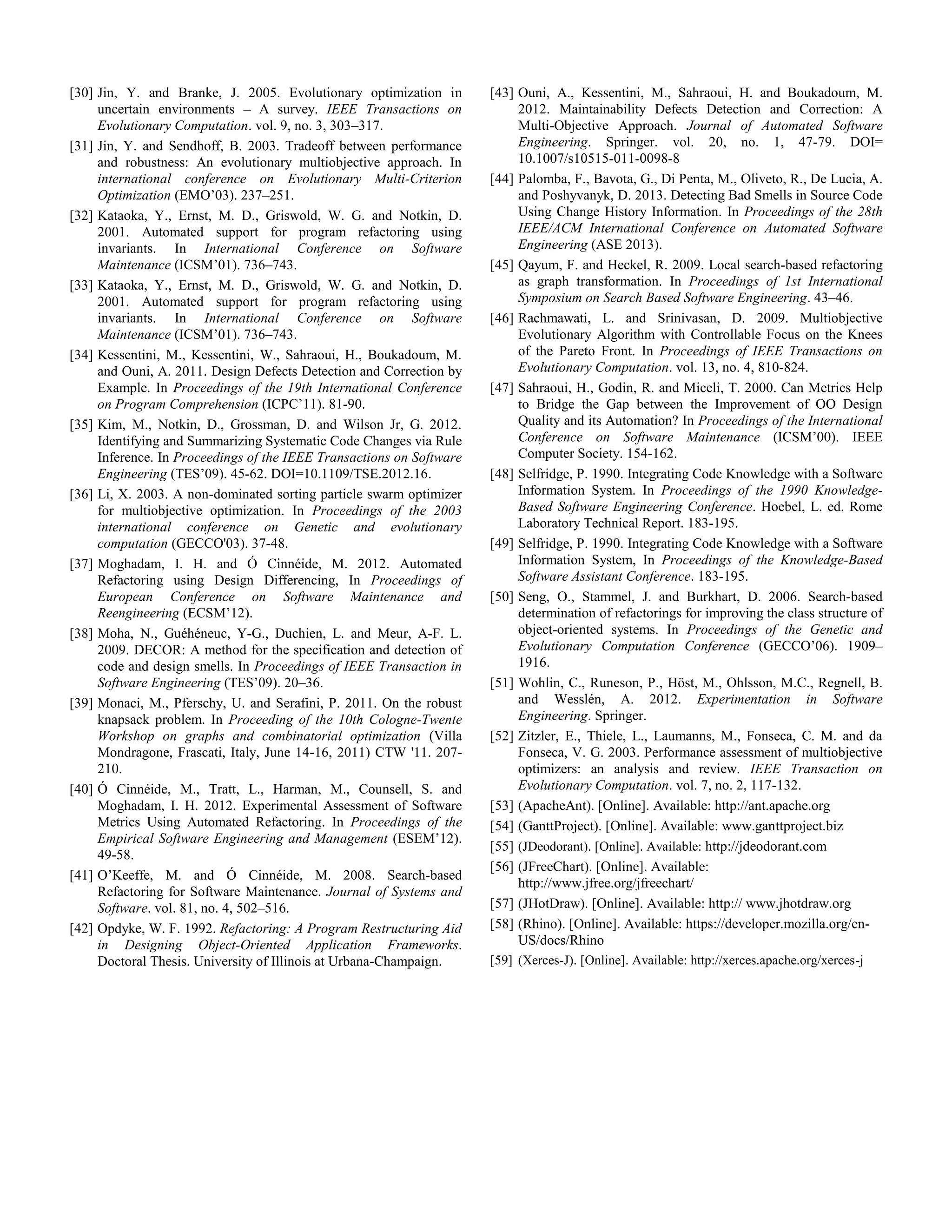 [30] Jin, Y. and Branke, J. 2005. Evolutionary optimization in uncertain environments – A survey. IEEE Transactions on Evolutionary Computation. vol. 9, no. 3, 303–317. [31] Jin, Y. and Sendhoff, B. 2003. Tradeoff between performance and robustness: An evolutionary multiobjective approach. In international conference on Evolutionary Multi-Criterion Optimization (EMO’03). 237–251. [32] Kataoka, Y., Ernst, M. D., Griswold, W. G. and Notkin, D. 2001. Automated support for program refactoring using invariants. In International Conference on Software Maintenance (ICSM’01). 736–743. [33] Kataoka, Y., Ernst, M. D., Griswold, W. G. and Notkin, D. 2001. Automated support for program refactoring using invariants. In International Conference on Software Maintenance (ICSM’01). 736–743. [34] Kessentini, M., Kessentini, W., Sahraoui, H., Boukadoum, M. and Ouni, A. 2011. Design Defects Detection and Correction by Example. In Proceedings of the 19th International Conference on Program Comprehension (ICPC’11). 81-90. [35] Kim, M., Notkin, D., Grossman, D. and Wilson Jr, G. 2012. Identifying and Summarizing Systematic Code Changes via Rule Inference. In Proceedings of the IEEE Transactions on Software Engineering (TES’09). 45-62. DOI=10.1109/TSE.2012.16. [36] Li, X. 2003. A non-dominated sorting particle swarm optimizer for multiobjective optimization. In Proceedings of the 2003 international conference on Genetic and evolutionary computation (GECCO'03). 37-48. [37] Moghadam, I. H. and Ó Cinnéide, M. 2012. Automated Refactoring using Design Differencing, In Proceedings of European Conference on Software Maintenance and Reengineering (ECSM’12). [38] Moha, N., Guéhéneuc, Y-G., Duchien, L. and Meur, A-F. L. 2009. DECOR: A method for the specification and detection of code and design smells. In Proceedings of IEEE Transaction in Software Engineering (TES’09). 20–36. [39] Monaci, M., Pferschy, U. and Serafini, P. 2011. On the robust knapsack problem. In Proceeding of the 10th Cologne-Twente Workshop on graphs and combinatorial optimization (Villa Mondragone, Frascati, Italy, June 14-16, 2011) CTW '11. 207- 210. [40] Ó Cinnéide, M., Tratt, L., Harman, M., Counsell, S. and Moghadam, I. H. 2012. Experimental Assessment of Software Metrics Using Automated Refactoring. In Proceedings of the Empirical Software Engineering and Management (ESEM’12). 49-58. [41] O’Keeffe, M. and Ó Cinnéide, M. 2008. Search-based Refactoring for Software Maintenance. Journal of Systems and Software. vol. 81, no. 4, 502–516. [42] Opdyke, W. F. 1992. Refactoring: A Program Restructuring Aid in Designing Object-Oriented Application Frameworks. Doctoral Thesis. University of Illinois at Urbana-Champaign. [43] Ouni, A., Kessentini, M., Sahraoui, H. and Boukadoum, M. 2012. Maintainability Defects Detection and Correction: A Multi-Objective Approach. Journal of Automated Software Engineering. Springer. vol. 20, no. 1, 47-79. DOI= 10.1007/s10515-011-0098-8 [44] Palomba, F., Bavota, G., Di Penta, M., Oliveto, R., De Lucia, A. and Poshyvanyk, D. 2013. Detecting Bad Smells in Source Code Using Change History Information. In Proceedings of the 28th IEEE/ACM International Conference on Automated Software Engineering (ASE 2013). [45] Qayum, F. and Heckel, R. 2009. Local search-based refactoring as graph transformation. In Proceedings of 1st International Symposium on Search Based Software Engineering. 43–46. [46] Rachmawati, L. and Srinivasan, D. 2009. Multiobjective Evolutionary Algorithm with Controllable Focus on the Knees of the Pareto Front. In Proceedings of IEEE Transactions on Evolutionary Computation. vol. 13, no. 4, 810-824. [47] Sahraoui, H., Godin, R. and Miceli, T. 2000. Can Metrics Help to Bridge the Gap between the Improvement of OO Design Quality and its Automation? In Proceedings of the International Conference on Software Maintenance (ICSM’00). IEEE Computer Society. 154-162. [48] Selfridge, P. 1990. Integrating Code Knowledge with a Software Information System. In Proceedings of the 1990 Knowledge- Based Software Engineering Conference. Hoebel, L. ed. Rome Laboratory Technical Report. 183-195. [49] Selfridge, P. 1990. Integrating Code Knowledge with a Software Information System, In Proceedings of the Knowledge-Based Software Assistant Conference. 183-195. [50] Seng, O., Stammel, J. and Burkhart, D. 2006. Search-based determination of refactorings for improving the class structure of object-oriented systems. In Proceedings of the Genetic and Evolutionary Computation Conference (GECCO’06). 1909– 1916. [51] Wohlin, C., Runeson, P., Höst, M., Ohlsson, M.C., Regnell, B. and Wesslén, A. 2012. Experimentation in Software Engineering. Springer. [52] Zitzler, E., Thiele, L., Laumanns, M., Fonseca, C. M. and da Fonseca, V. G. 2003. Performance assessment of multiobjective optimizers: an analysis and review. IEEE Transaction on Evolutionary Computation. vol. 7, no. 2, 117-132. [53] (ApacheAnt). [Online]. Available: http://ant.apache.org [54] (GanttProject). [Online]. Available: www.ganttproject.biz [55] (JDeodorant). [Online]. Available: http://jdeodorant.com [56] (JFreeChart). [Online]. Available: http://www.jfree.org/jfreechart/ [57] (JHotDraw). [Online]. Available: http:// www.jhotdraw.org [58] (Rhino). [Online]. Available: https://developer.mozilla.org/en- US/docs/Rhino [59] (Xerces-J). [Online]. Available: http://xerces.apache.org/xerces-j 