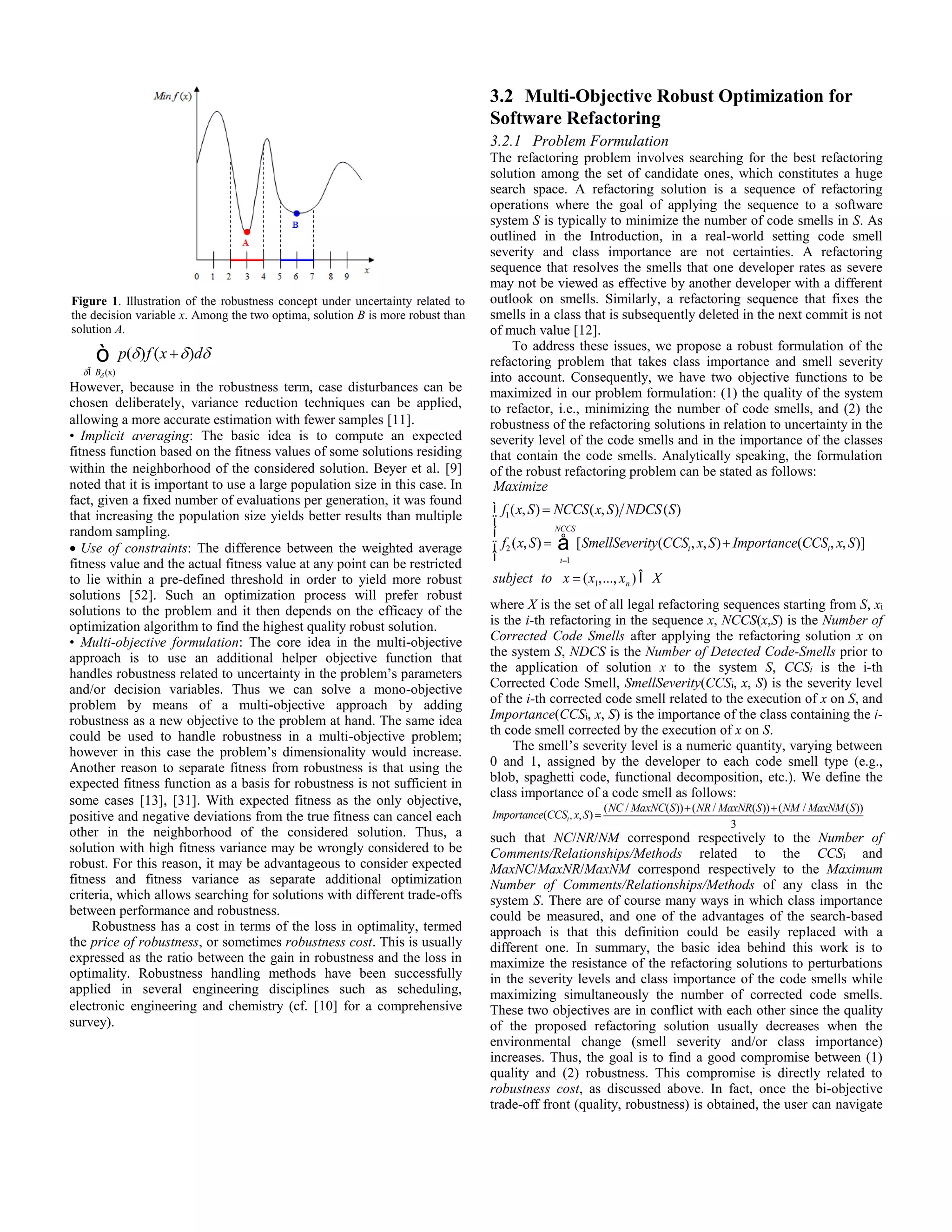p(d ) dÎBd (x) ò f (x +d )dd However, because in the robustness term, case disturbances can be chosen deliberately, variance reduction techniques can be applied, allowing a more accurate estimation with fewer samples [11]. • Implicit averaging: The basic idea is to compute an expected fitness function based on the fitness values of some solutions residing within the neighborhood of the considered solution. Beyer et al. [9] noted that it is important to use a large population size in this case. In fact, given a fixed number of evaluations per generation, it was found that increasing the population size yields better results than multiple random sampling.  Use of constraints: The difference between the weighted average fitness value and the actual fitness value at any point can be restricted to lie within a pre-defined threshold in order to yield more robust solutions [52]. Such an optimization process will prefer robust solutions to the problem and it then depends on the efficacy of the optimization algorithm to find the highest quality robust solution. • Multi-objective formulation: The core idea in the multi-objective approach is to use an additional helper objective function that handles robustness related to uncertainty in the problem’s parameters and/or decision variables. Thus we can solve a mono-objective problem by means of a multi-objective approach by adding robustness as a new objective to the problem at hand. The same idea could be used to handle robustness in a multi-objective problem; however in this case the problem’s dimensionality would increase. Another reason to separate fitness from robustness is that using the expected fitness function as a basis for robustness is not sufficient in some cases [13], [31]. With expected fitness as the only objective, positive and negative deviations from the true fitness can cancel each other in the neighborhood of the considered solution. Thus, a solution with high fitness variance may be wrongly considered to be robust. For this reason, it may be advantageous to consider expected fitness and fitness variance as separate additional optimization criteria, which allows searching for solutions with different trade-offs between performance and robustness. Robustness has a cost in terms of the loss in optimality, termed the price of robustness, or sometimes robustness cost. This is usually expressed as the ratio between the gain in robustness and the loss in optimality. Robustness handling methods have been successfully applied in several engineering disciplines such as scheduling, electronic engineering and chemistry (cf. [10] for a comprehensive survey). 3.2 Multi-Objective Robust Optimization for Software Refactoring 3.2.1 Problem Formulation The refactoring problem involves searching for the best refactoring solution among the set of candidate ones, which constitutes a huge search space. A refactoring solution is a sequence of refactoring operations where the goal of applying the sequence to a software system S is typically to minimize the number of code smells in S. As outlined in the Introduction, in a real-world setting code smell severity and class importance are not certainties. A refactoring sequence that resolves the smells that one developer rates as severe may not be viewed as effective by another developer with a different outlook on smells. Similarly, a refactoring sequence that fixes the smells in a class that is subsequently deleted in the next commit is not of much value [12]. To address these issues, we propose a robust formulation of the refactoring problem that takes class importance and smell severity into account. Consequently, we have two objective functions to be maximized in our problem formulation: (1) the quality of the system to refactor, i.e., minimizing the number of code smells, and (2) the robustness of the refactoring solutions in relation to uncertainty in the severity level of the code smells and in the importance of the classes that contain the code smells. Analytically speaking, the formulation of the robust refactoring problem can be stated as follows: Maximize f1(x, S) = NCCS(x, S) NDCS(S) f2 (x, S) = [SmellSeverity(CCSi, x, S) i=1 NCCS å + Importance(CCSi, x, S)] ì í ï î ï subject to x = (x1,..., xn ) Î X where X is the set of all legal refactoring sequences starting from S, xi is the i-th refactoring in the sequence x, NCCS(x,S) is the Number of Corrected Code Smells after applying the refactoring solution x on the system S, NDCS is the Number of Detected Code-Smells prior to the application of solution x to the system S, CCSi is the i-th Corrected Code Smell, SmellSeverity(CCSi, x, S) is the severity level of the i-th corrected code smell related to the execution of x on S, and Importance(CCSi, x, S) is the importance of the class containing the i-th code smell corrected by the execution of x on S. The smell’s severity level is a numeric quantity, varying between 0 and 1, assigned by the developer to each code smell type (e.g., blob, spaghetti code, functional decomposition, etc.). We define the class importance of a code smell as follows: Importance(CCSi, x, S) = (NC /MaxNC(S))+(NR /MaxNR(S))+(NM /MaxNM(S)) 3 such that NC/NR/NM correspond respectively to the Number of Comments/Relationships/Methods related to the CCSi and MaxNC/MaxNR/MaxNM correspond respectively to the Maximum Number of Comments/Relationships/Methods of any class in the system S. There are of course many ways in which class importance could be measured, and one of the advantages of the search-based approach is that this definition could be easily replaced with a different one. In summary, the basic idea behind this work is to maximize the resistance of the refactoring solutions to perturbations in the severity levels and class importance of the code smells while maximizing simultaneously the number of corrected code smells. These two objectives are in conflict with each other since the quality of the proposed refactoring solution usually decreases when the environmental change (smell severity and/or class importance) increases. Thus, the goal is to find a good compromise between (1) quality and (2) robustness. This compromise is directly related to robustness cost, as discussed above. In fact, once the bi-objective trade-off front (quality, robustness) is obtained, the user can navigate Figure 1. Illustration of the robustness concept under uncertainty related to the decision variable x. Among the two optima, solution B is more robust than solution A. 