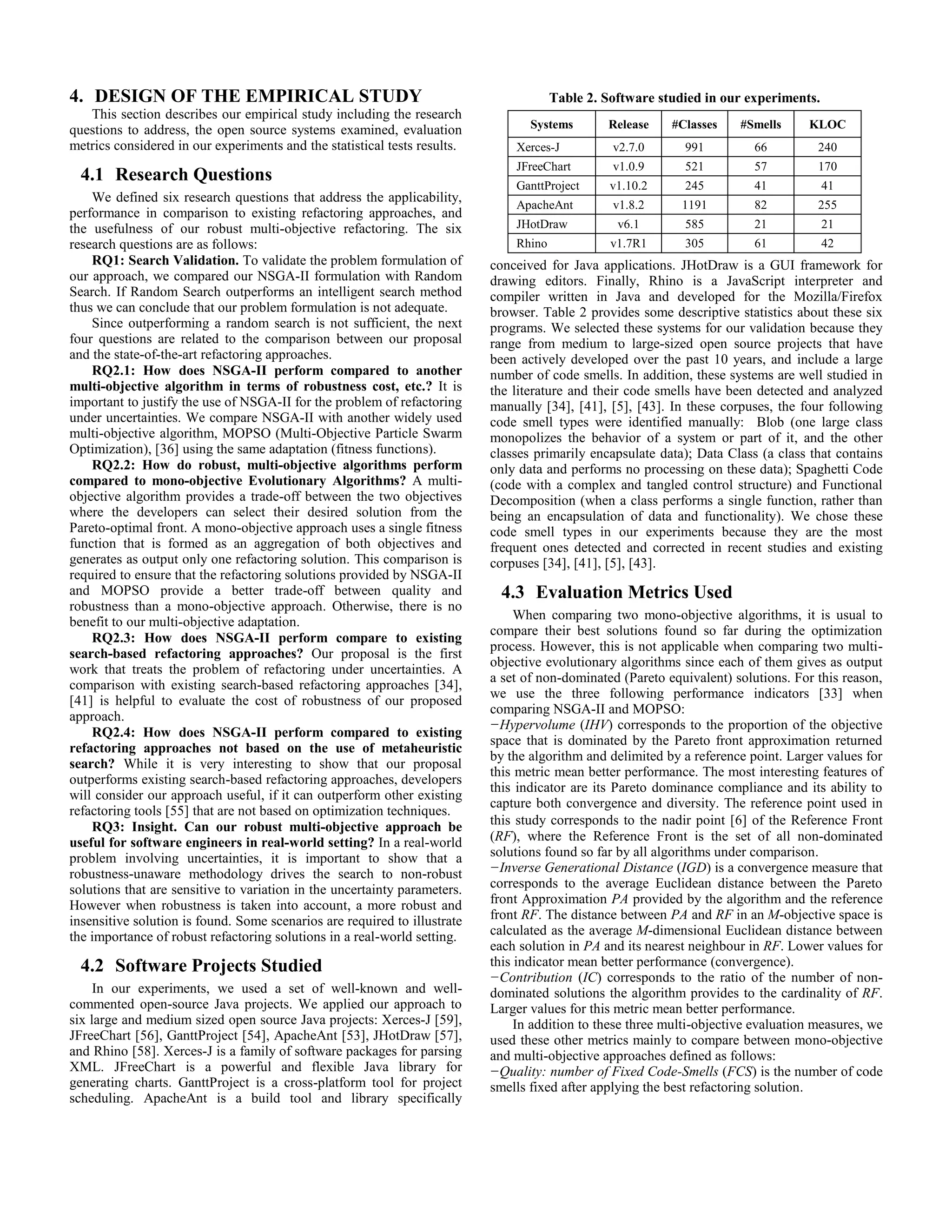 4. DESIGN OF THE EMPIRICAL STUDY This section describes our empirical study including the research questions to address, the open source systems examined, evaluation metrics considered in our experiments and the statistical tests results. 4.1 Research Questions We defined six research questions that address the applicability, performance in comparison to existing refactoring approaches, and the usefulness of our robust multi-objective refactoring. The six research questions are as follows: RQ1: Search Validation. To validate the problem formulation of our approach, we compared our NSGA-II formulation with Random Search. If Random Search outperforms an intelligent search method thus we can conclude that our problem formulation is not adequate. Since outperforming a random search is not sufficient, the next four questions are related to the comparison between our proposal and the state-of-the-art refactoring approaches. RQ2.1: How does NSGA-II perform compared to another multi-objective algorithm in terms of robustness cost, etc.? It is important to justify the use of NSGA-II for the problem of refactoring under uncertainties. We compare NSGA-II with another widely used multi-objective algorithm, MOPSO (Multi-Objective Particle Swarm Optimization), [36] using the same adaptation (fitness functions). RQ2.2: How do robust, multi-objective algorithms perform compared to mono-objective Evolutionary Algorithms? A multi- objective algorithm provides a trade-off between the two objectives where the developers can select their desired solution from the Pareto-optimal front. A mono-objective approach uses a single fitness function that is formed as an aggregation of both objectives and generates as output only one refactoring solution. This comparison is required to ensure that the refactoring solutions provided by NSGA-II and MOPSO provide a better trade-off between quality and robustness than a mono-objective approach. Otherwise, there is no benefit to our multi-objective adaptation. RQ2.3: How does NSGA-II perform compare to existing search-based refactoring approaches? Our proposal is the first work that treats the problem of refactoring under uncertainties. A comparison with existing search-based refactoring approaches [34], [41] is helpful to evaluate the cost of robustness of our proposed approach. RQ2.4: How does NSGA-II perform compared to existing refactoring approaches not based on the use of metaheuristic search? While it is very interesting to show that our proposal outperforms existing search-based refactoring approaches, developers will consider our approach useful, if it can outperform other existing refactoring tools [55] that are not based on optimization techniques. RQ3: Insight. Can our robust multi-objective approach be useful for software engineers in real-world setting? In a real-world problem involving uncertainties, it is important to show that a robustness-unaware methodology drives the search to non-robust solutions that are sensitive to variation in the uncertainty parameters. However when robustness is taken into account, a more robust and insensitive solution is found. Some scenarios are required to illustrate the importance of robust refactoring solutions in a real-world setting. 4.2 Software Projects Studied In our experiments, we used a set of well-known and well- commented open-source Java projects. We applied our approach to six large and medium sized open source Java projects: Xerces-J [59], JFreeChart [56], GanttProject [54], ApacheAnt [53], JHotDraw [57], and Rhino [58]. Xerces-J is a family of software packages for parsing XML. JFreeChart is a powerful and flexible Java library for generating charts. GanttProject is a cross-platform tool for project scheduling. ApacheAnt is a build tool and library specifically conceived for Java applications. JHotDraw is a GUI framework for drawing editors. Finally, Rhino is a JavaScript interpreter and compiler written in Java and developed for the Mozilla/Firefox browser. Table 2 provides some descriptive statistics about these six programs. We selected these systems for our validation because they range from medium to large-sized open source projects that have been actively developed over the past 10 years, and include a large number of code smells. In addition, these systems are well studied in the literature and their code smells have been detected and analyzed manually [34], [41], [5], [43]. In these corpuses, the four following code smell types were identified manually: Blob (one large class monopolizes the behavior of a system or part of it, and the other classes primarily encapsulate data); Data Class (a class that contains only data and performs no processing on these data); Spaghetti Code (code with a complex and tangled control structure) and Functional Decomposition (when a class performs a single function, rather than being an encapsulation of data and functionality). We chose these code smell types in our experiments because they are the most frequent ones detected and corrected in recent studies and existing corpuses [34], [41], [5], [43]. 4.3 Evaluation Metrics Used When comparing two mono-objective algorithms, it is usual to compare their best solutions found so far during the optimization process. However, this is not applicable when comparing two multi- objective evolutionary algorithms since each of them gives as output a set of non-dominated (Pareto equivalent) solutions. For this reason, we use the three following performance indicators [33] when comparing NSGA-II and MOPSO: −Hypervolume (IHV) corresponds to the proportion of the objective space that is dominated by the Pareto front approximation returned by the algorithm and delimited by a reference point. Larger values for this metric mean better performance. The most interesting features of this indicator are its Pareto dominance compliance and its ability to capture both convergence and diversity. The reference point used in this study corresponds to the nadir point [6] of the Reference Front (RF), where the Reference Front is the set of all non-dominated solutions found so far by all algorithms under comparison. −Inverse Generational Distance (IGD) is a convergence measure that corresponds to the average Euclidean distance between the Pareto front Approximation PA provided by the algorithm and the reference front RF. The distance between PA and RF in an M-objective space is calculated as the average M-dimensional Euclidean distance between each solution in PA and its nearest neighbour in RF. Lower values for this indicator mean better performance (convergence). −Contribution (IC) corresponds to the ratio of the number of non- dominated solutions the algorithm provides to the cardinality of RF. Larger values for this metric mean better performance. In addition to these three multi-objective evaluation measures, we used these other metrics mainly to compare between mono-objective and multi-objective approaches defined as follows: −Quality: number of Fixed Code-Smells (FCS) is the number of code smells fixed after applying the best refactoring solution. Table 2. Software studied in our experiments. Systems Release #Classes #Smells KLOC Xerces-J v2.7.0 991 66 240 JFreeChart v1.0.9 521 57 170 GanttProject v1.10.2 245 41 41 ApacheAnt v1.8.2 1191 82 255 JHotDraw v6.1 585 21 21 Rhino v1.7R1 305 61 42 