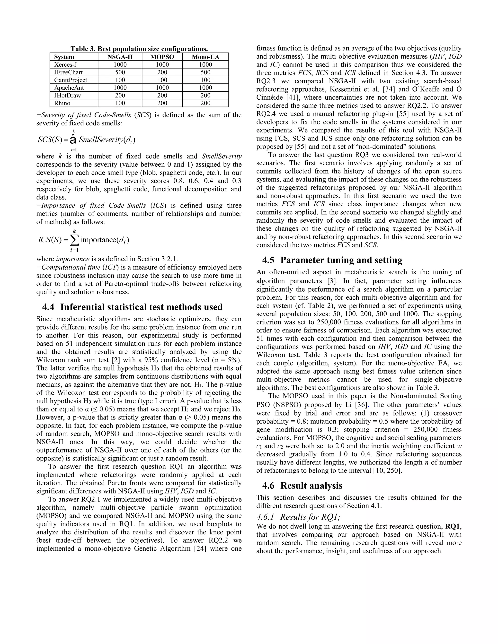 −Severity of fixed Code-Smells (SCS) is defined as the sum of the severity of fixed code smells: SCS(S) = SmellSeverity(di ) i=1 k å where k is the number of fixed code smells and SmellSeverity corresponds to the severity (value between 0 and 1) assigned by the developer to each code smell type (blob, spaghetti code, etc.). In our experiments, we use these severity scores 0.8, 0.6, 0.4 and 0.3 respectively for blob, spaghetti code, functional decomposition and data class. −Importance of fixed Code-Smells (ICS) is defined using three metrics (number of comments, number of relationships and number of methods) as follows:    k i ICS S di 1 ( ) importance( ) where importance is as defined in Section 3.2.1. −Computational time (ICT) is a measure of efficiency employed here since robustness inclusion may cause the search to use more time in order to find a set of Pareto-optimal trade-offs between refactoring quality and solution robustness. 4.4 Inferential statistical test methods used Since metaheuristic algorithms are stochastic optimizers, they can provide different results for the same problem instance from one run to another. For this reason, our experimental study is performed based on 51 independent simulation runs for each problem instance and the obtained results are statistically analyzed by using the Wilcoxon rank sum test [2] with a 95% confidence level (α = 5%). The latter verifies the null hypothesis H0 that the obtained results of two algorithms are samples from continuous distributions with equal medians, as against the alternative that they are not, H1. The p-value of the Wilcoxon test corresponds to the probability of rejecting the null hypothesis H0 while it is true (type I error). A p-value that is less than or equal to α (≤ 0.05) means that we accept H1 and we reject H0. However, a p-value that is strictly greater than α (> 0.05) means the opposite. In fact, for each problem instance, we compute the p-value of random search, MOPSO and mono-objective search results with NSGA-II ones. In this way, we could decide whether the outperformance of NSGA-II over one of each of the others (or the opposite) is statistically significant or just a random result. To answer the first research question RQ1 an algorithm was implemented where refactorings were randomly applied at each iteration. The obtained Pareto fronts were compared for statistically significant differences with NSGA-II using IHV, IGD and IC. To answer RQ2.1 we implemented a widely used multi-objective algorithm, namely multi-objective particle swarm optimization (MOPSO) and we compared NSGA-II and MOPSO using the same quality indicators used in RQ1. In addition, we used boxplots to analyze the distribution of the results and discover the knee point (best trade-off between the objectives). To answer RQ2.2 we implemented a mono-objective Genetic Algorithm [24] where one fitness function is defined as an average of the two objectives (quality and robustness). The multi-objective evaluation measures (IHV, IGD and IC) cannot be used in this comparison thus we considered the three metrics FCS, SCS and ICS defined in Section 4.3. To answer RQ2.3 we compared NSGA-II with two existing search-based refactoring approaches, Kessentini et al. [34] and O’Keeffe and Ó Cinnéide [41], where uncertainties are not taken into account. We considered the same three metrics used to answer RQ2.2. To answer RQ2.4 we used a manual refactoring plug-in [55] used by a set of developers to fix the code smells in the systems considered in our experiments. We compared the results of this tool with NSGA-II using FCS, SCS and ICS since only one refactoring solution can be proposed by [55] and not a set of “non-dominated” solutions. To answer the last question RQ3 we considered two real-world scenarios. The first scenario involves applying randomly a set of commits collected from the history of changes of the open source systems, and evaluating the impact of these changes on the robustness of the suggested refactorings proposed by our NSGA-II algorithm and non-robust approaches. In this first scenario we used the two metrics FCS and ICS since class importance changes when new commits are applied. In the second scenario we changed slightly and randomly the severity of code smells and evaluated the impact of these changes on the quality of refactoring suggested by NSGA-II and by non-robust refactoring approaches. In this second scenario we considered the two metrics FCS and SCS. 4.5 Parameter tuning and setting An often-omitted aspect in metaheuristic search is the tuning of algorithm parameters [3]. In fact, parameter setting influences significantly the performance of a search algorithm on a particular problem. For this reason, for each multi-objective algorithm and for each system (cf. Table 2), we performed a set of experiments using several population sizes: 50, 100, 200, 500 and 1000. The stopping criterion was set to 250,000 fitness evaluations for all algorithms in order to ensure fairness of comparison. Each algorithm was executed 51 times with each configuration and then comparison between the configurations was performed based on IHV, IGD and IC using the Wilcoxon test. Table 3 reports the best configuration obtained for each couple (algorithm, system). For the mono-objective EA, we adopted the same approach using best fitness value criterion since multi-objective metrics cannot be used for single-objective algorithms. The best configurations are also shown in Table 3. The MOPSO used in this paper is the Non-dominated Sorting PSO (NSPSO) proposed by Li [36]. The other parameters’ values were fixed by trial and error and are as follows: (1) crossover probability = 0.8; mutation probability = 0.5 where the probability of gene modification is 0.3; stopping criterion = 250,000 fitness evaluations. For MOPSO, the cognitive and social scaling parameters c1 and c2 were both set to 2.0 and the inertia weighting coefficient w decreased gradually from 1.0 to 0.4. Since refactoring sequences usually have different lengths, we authorized the length n of number of refactorings to belong to the interval [10, 250]. 4.6 Result analysis This section describes and discusses the results obtained for the different research questions of Section 4.1. 4.6.1 Results for RQ1; We do not dwell long in answering the first research question, RQ1, that involves comparing our approach based on NSGA-II with random search. The remaining research questions will reveal more about the performance, insight, and usefulness of our approach. Table 3. Best population size configurations. System NSGA-II MOPSO Mono-EA Xerces-J 1000 1000 1000 JFreeChart 500 200 500 GanttProject 100 100 100 ApacheAnt 1000 1000 1000 JHotDraw 200 200 200 Rhino 100 200 200 
