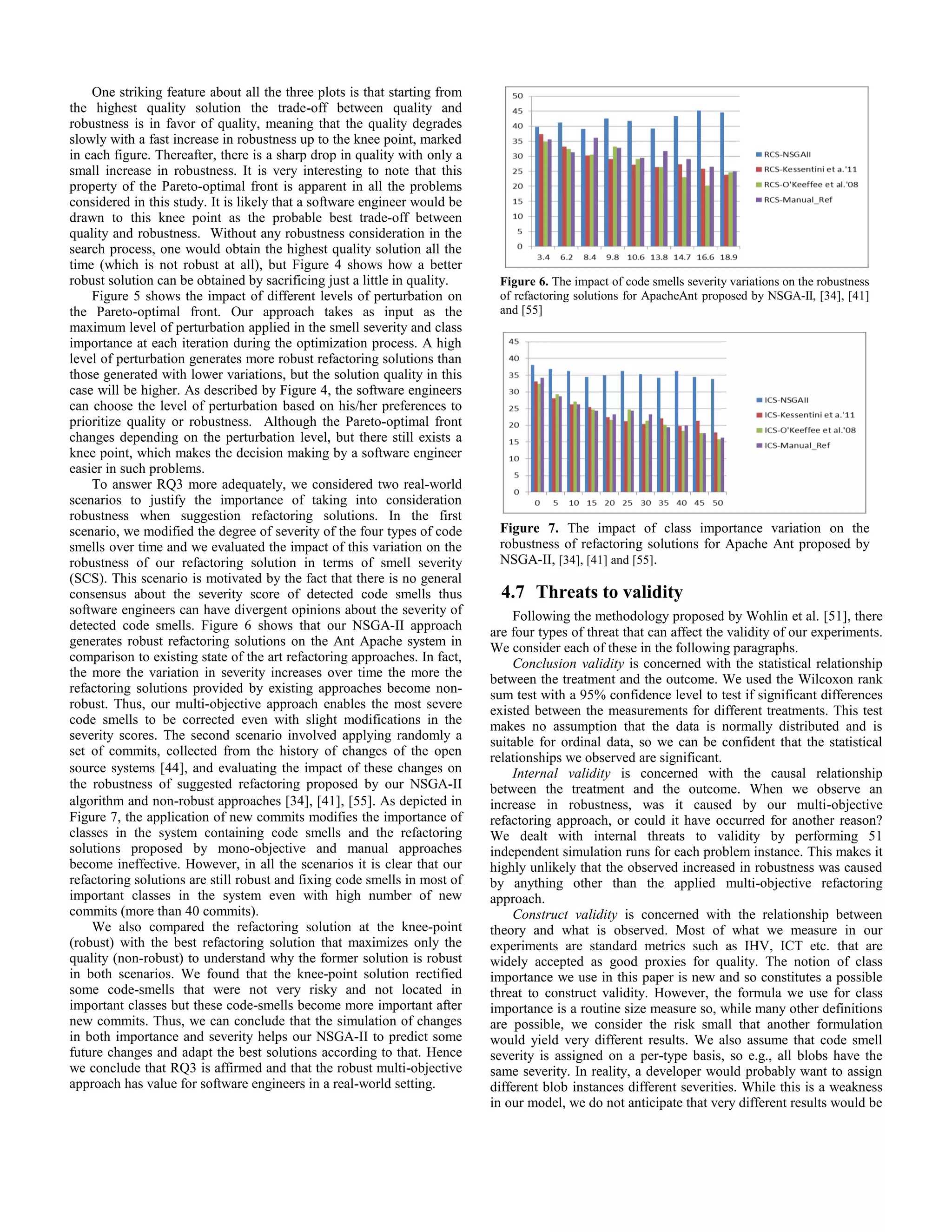 One striking feature about all the three plots is that starting from the highest quality solution the trade-off between quality and robustness is in favor of quality, meaning that the quality degrades slowly with a fast increase in robustness up to the knee point, marked in each figure. Thereafter, there is a sharp drop in quality with only a small increase in robustness. It is very interesting to note that this property of the Pareto-optimal front is apparent in all the problems considered in this study. It is likely that a software engineer would be drawn to this knee point as the probable best trade-off between quality and robustness. Without any robustness consideration in the search process, one would obtain the highest quality solution all the time (which is not robust at all), but Figure 4 shows how a better robust solution can be obtained by sacrificing just a little in quality. Figure 5 shows the impact of different levels of perturbation on the Pareto-optimal front. Our approach takes as input as the maximum level of perturbation applied in the smell severity and class importance at each iteration during the optimization process. A high level of perturbation generates more robust refactoring solutions than those generated with lower variations, but the solution quality in this case will be higher. As described by Figure 4, the software engineers can choose the level of perturbation based on his/her preferences to prioritize quality or robustness. Although the Pareto-optimal front changes depending on the perturbation level, but there still exists a knee point, which makes the decision making by a software engineer easier in such problems. To answer RQ3 more adequately, we considered two real-world scenarios to justify the importance of taking into consideration robustness when suggestion refactoring solutions. In the first scenario, we modified the degree of severity of the four types of code smells over time and we evaluated the impact of this variation on the robustness of our refactoring solution in terms of smell severity (SCS). This scenario is motivated by the fact that there is no general consensus about the severity score of detected code smells thus software engineers can have divergent opinions about the severity of detected code smells. Figure 6 shows that our NSGA-II approach generates robust refactoring solutions on the Ant Apache system in comparison to existing state of the art refactoring approaches. In fact, the more the variation in severity increases over time the more the refactoring solutions provided by existing approaches become non- robust. Thus, our multi-objective approach enables the most severe code smells to be corrected even with slight modifications in the severity scores. The second scenario involved applying randomly a set of commits, collected from the history of changes of the open source systems [44], and evaluating the impact of these changes on the robustness of suggested refactoring proposed by our NSGA-II algorithm and non-robust approaches [34], [41], [55]. As depicted in Figure 7, the application of new commits modifies the importance of classes in the system containing code smells and the refactoring solutions proposed by mono-objective and manual approaches become ineffective. However, in all the scenarios it is clear that our refactoring solutions are still robust and fixing code smells in most of important classes in the system even with high number of new commits (more than 40 commits). We also compared the refactoring solution at the knee-point (robust) with the best refactoring solution that maximizes only the quality (non-robust) to understand why the former solution is robust in both scenarios. We found that the knee-point solution rectified some code-smells that were not very risky and not located in important classes but these code-smells become more important after new commits. Thus, we can conclude that the simulation of changes in both importance and severity helps our NSGA-II to predict some future changes and adapt the best solutions according to that. Hence we conclude that RQ3 is affirmed and that the robust multi-objective approach has value for software engineers in a real-world setting. 4.7 Threats to validity Following the methodology proposed by Wohlin et al. [51], there are four types of threat that can affect the validity of our experiments. We consider each of these in the following paragraphs. Conclusion validity is concerned with the statistical relationship between the treatment and the outcome. We used the Wilcoxon rank sum test with a 95% confidence level to test if significant differences existed between the measurements for different treatments. This test makes no assumption that the data is normally distributed and is suitable for ordinal data, so we can be confident that the statistical relationships we observed are significant. Internal validity is concerned with the causal relationship between the treatment and the outcome. When we observe an increase in robustness, was it caused by our multi-objective refactoring approach, or could it have occurred for another reason? We dealt with internal threats to validity by performing 51 independent simulation runs for each problem instance. This makes it highly unlikely that the observed increased in robustness was caused by anything other than the applied multi-objective refactoring approach. Construct validity is concerned with the relationship between theory and what is observed. Most of what we measure in our experiments are standard metrics such as IHV, ICT etc. that are widely accepted as good proxies for quality. The notion of class importance we use in this paper is new and so constitutes a possible threat to construct validity. However, the formula we use for class importance is a routine size measure so, while many other definitions are possible, we consider the risk small that another formulation would yield very different results. We also assume that code smell severity is assigned on a per-type basis, so e.g., all blobs have the same severity. In reality, a developer would probably want to assign different blob instances different severities. While this is a weakness in our model, we do not anticipate that very different results would be Figure 6. The impact of code smells severity variations on the robustness of refactoring solutions for ApacheAnt proposed by NSGA-II, [34], [41] and [55] Figure 7. The impact of class importance variation on the robustness of refactoring solutions for Apache Ant proposed by NSGA-II, [34], [41] and [55]. 