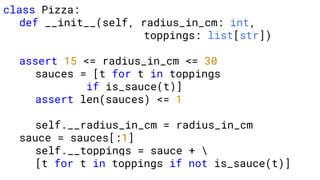 class Pizza:
def __init__(self, radius_in_cm: int,
toppings: list[str])
assert 15 <= radius_in_cm <= 30
sauces = [t for t in toppings
if is_sauce(t)]
assert len(sauces) <= 1
self.__radius_in_cm = radius_in_cm
sauce = sauces[:1]
self.__toppings = sauce + 
[t for t in toppings if not is_sauce(t)]
 