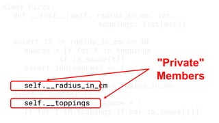 class Pizza:
def __init__(self, radius_in_cm: int,
toppings: list[str])
assert 15 <= radius_in_cm <= 30
sauces = [t for t in toppings
if is_sauce(t)]
assert len(sauces) <= 1
self.__radius_in_cm = radius_in_cm
sauce = sauces[:1]
self.__toppings = sauce + 
[t for t in toppings if not is_sauce(t)]
"Private"
Members
 