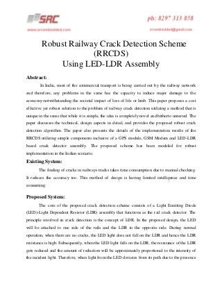 Robust Railway Crack Detection Scheme
(RRCDS)
Using LED-LDR Assembly
Abstract:
In India, most of the commercial transport is being carried out by the railway network
and therefore, any problems in the same has the capacity to induce major damage to the
economy-notwithstanding the societal impact of loss of life or limb. This paper proposes a cost
effective yet robust solution to the problem of railway crack detection utilizing a method that is
unique in the sense that while it is simple, the idea is completely novel and hitherto untested. The
paper discusses the technical, design aspects in detail, and provides the proposed robust crack
detection algorithm. The paper also presents the details of the implementation results of the
RRCDS utilizing simple components inclusive of a GPS module, GSM Modem and LED-LDR
based crack detector assembly. The proposed scheme has been modeled for robust
implementation in the Indian scenario.

Existing System:
The finding of cracks in railways tracks takes time consumption due to manual checking.
It reduces the accuracy too. This method of design is having limited intelligence and time
consuming.

Proposed System:
The core of the proposed crack detection scheme consists of a Light Emitting Diode
(LED)-Light Dependent Resistor (LDR) assembly that functions as the rail crack detector. The
principle involved in crack detection is the concept of LDR. In the proposed design, the LED
will be attached to one side of the rails and the LDR to the opposite side. During normal
operation, when there are no cracks, the LED light does not fall on the LDR and hence the LDR
resistance is high. Subsequently, when the LED light falls on the LDR, the resistance of the LDR
gets reduced and the amount of reduction will be approximately proportional to the intensity of
the incident light. Therefore, when light from the LED deviates from its path due to the presence

 