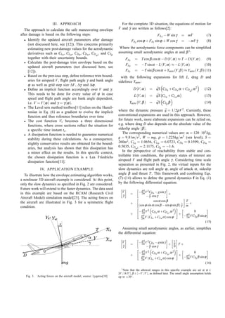 III. APPROACH
The approach to calculate the safe maneuvering envelope
after damage is based on the following steps:
• Identify the updated aircraft parameters after damage
(not discussed here, see [12]). This concerns primarily
estimating new post-damage values for the aerodynamic
derivatives such as CL0 , CLα , CD0 , CDα , CDα 2 and CYβ
together with their uncertainty bounds.
• Calculate the post-damage trim envelope based on the
updated aircraft parameters (not discussed here, see
[12]).
• Based on the previous step, deﬁne reference trim boundaries for airspeed V , ﬂight path angle γ and bank angle
ϕ as well as grid step size ∆V , ∆γ and ∆ϕ .
• Deﬁne an implicit function accordingly over V and γ .
This needs to be done for every value of ϕ in case
speed and ﬂight path angle are bank angle dependent,
i.e. V = V (ϕ ) and γ = γ (ϕ ).
• The Level sets method toolbox[11] relies on the Hamiltonian in Eq. (6) as a gradient to evolve the implicit
function and thus reference boundaries over time
• The cost function V1 becomes a three dimensional
functions, where cross sections reﬂect the situation for
a speciﬁc time instant ta .
• A dissipation function is needed to guarantee numerical
stability during these calculations. As a consequence,
slightly conservative results are obtained for the boundaries, but analysis has shown that this dissipation has
a minor effect on the results. In this speciﬁc context,
the chosen dissipation function is a Lax Friedrichs
dissipation function[11].
IV. APPLICATION EXAMPLE
To illustrate how the envelope estimating algorithm works,
a nonlinear 3D aircraft example is considered. At this point,
only the slow dynamics as speciﬁed in Fig. 2 are considered.
Future work will extend to the faster dynamics. The data used
in this example are based on the RCAM (Research Civil
Aircraft Model) simulation model[25]. The acting forces on
the aircraft are illustrated in Fig. 3 for a symmetric ﬂight
condition.

For the complete 3D situation, the equations of motion for
˙
˙
V and γ are written as follows[2]:
FAX −W sin γ
FAZ cos ϕ + FAY sin ϕ +W cos γ

˙
= mV
˙
= −mV γ

(7)
(8)

Where the aerodynamic force components can be simpliﬁed
assuming small aerodynamic angles α and β 1 :
FAX

= T cos β cos α − D (V, α ) ≈ T − D (V, α )

FAZ
FAY

= −T sin α − L (V, α ) ≈ −L (V, α )
(10)
= −T sin β cos α +Yaero (V, β ) ≈ Yaero (V, β ) (11)

(9)

with the following expansions for lift L, drag D and
sideforce Yaero :
D (V, α ) = qS CD0 +CDα α +CDα 2 α 2
¯

(12)

L (V, α ) = qS CL0 +CLα α
¯

(13)

Yaero (V, β ) = qS CYβ β
¯

(14)

where the dynamic pressure q = 1/2ρ V 2 . Currently, these
¯
conventional expansions are used in this approach. However,
for future work, more elaborate expansions can be relied on,
e.g. where drag D also depends on the absolute value of the
sideslip angle |β |.
The corresponding numerical values are: m = 120 · 103 kg,
g = 9.81m/s2 , W = mg, ρ = 1.225kg/m3 (sea level), S =
260m2 , CL0 = 1.0656, CLα = 6.0723, CD0 = 0.1599, CDα =
0.5035, CDα 2 = 2.1175, CYβ = −1.6.
In the perspective of reachability from stable and controllable trim conditions, the primary states of interest are
airspeed V and ﬂight path angle γ . Considering time scale
separation as presented in Fig. 2, the virtual inputs for the
slow dynamics are roll angle ϕ , angle of attack α , sideslip
angle β and thrust T . This framework and combining Eqs.
(7)–(14) allows to deﬁne the general dynamics f in Eq. (1)
by the following differential equation:
˙
V
˙
γ

=
+
+

ρS
− 2m V 2CD0 − g sin γ
+
g
− V cos γ
T
cos α cos β
+
1
(cos ϕ sin α cos β − sin ϕ sin β ) V m
ρS
− 2m V 2 CDα α +CDα 2 α 2
ρS
2m V

(CL0 +CLα α ) cos ϕ

+

0
ρS
− 2m VCYβ β sin ϕ
(15)

Assuming small aerodynamic angles, as earlier, simpliﬁes
the differential equation:
˙
V
˙
γ

=
+

ρS
1
− 2m V 2CD0 − g sin γ
+ m T+
g
0
− V cos γ
ρS
− 2m V 2 CDα α +CDα 2 α 2
ρS
2m V

(CL0 +CLα α ) cos ϕ

+

0
ρS
− 2m VCYβ β sin ϕ
(16)

Fig. 3.

Acting forces on the aircraft model, source: Lygeros[10]

1 Note that the allowed ranges in this speciﬁc example are set at α ∈
[0◦ ; 14.5◦ ], β ∈ [−5◦ ; 5◦ ], as deﬁned later. The small angle assumption holds
up to ±30◦ .

 