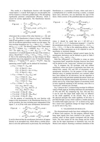 This results in a Hamiltonian function with decoupled
virtual inputs T , α and β . Roll angle ϕ is not decoupled, but
will be treated as a discretely gridded input. This decoupling
signiﬁcantly promotes computational efﬁciency, which is
crucial for on-line applications. The Hamiltonian function
becomes:
ρS
p1
T − p1 V 2CDα 2 α 2 +
H (p, x, u) =
m
2m
ρS
+
V (p2CLα cos ϕ − p1VCDα ) α +
2m
ρS
(17)
− p2 VCYβ sin ϕβ
2m
where p are the co-states of the value function: p1 = ∂ V1 and
∂V
p2 = ∂∂V1 . This Hamiltonian is linear in thrust T and sideslip
γ
angle β and quadratic in angle of attack α . This structure allows for an efﬁcient optimization routine over the inputs. The
trim envelope boundaries are: Vmin = 60m/s, Vmax = 100m/s
and γmin/max = ±10◦ . The allowed ranges of the virtual inputs
are: Tmin = 20546N, Tmax = 410920N, αmin = 0◦ , αmax =
14.5◦ (no stall), φmin / max = ±60◦ , βmin / max = ±5◦ . The
ˆ
ˆ ˆ
maximizers T , α and β depend on the sign of the costates p1
and p2 . Recall that V > 0,CDα > 0,CDα 2 > 0,CLα > 0,CYβ <
0. Due to the underlying physics, no sign changes for these
parameters are to be expected in case of structural changes.
p C cos ϕ −p VC
¯
Deﬁne p = 2 Lα2p1VCD 1 Dα and α = αmin +αmax . Then the
ˆ
2
α2

optimizing control inputs can be deﬁned for invariance:
ˆ
• If p1 > 0 then T = Tmin and
ˆ
if p > α then α = αmin
ˆ ¯
ˆ
if p = α then α = αmin or αmax
ˆ ¯
ˆ
if p < α then α = αmax
ˆ ¯
ˆ ∈ [Tmin ; Tmax ] and
• If p1 = 0 then T
ˆ
if p2 > 0 then α = αmin
ˆ
if p2 = 0 then α ∈ [αmin ; αmax ]
ˆ
if p2 < 0 then α = αmax
ˆ = Tmax and
• If p1 < 0 then T
ˆ
if p ≤ αmin then α = αmin
ˆ
ˆ
ˆ
if αmin ≤ p ≤ αmax then α = p
ˆ
ˆ
if p ≥ αmax then α = αmax
ˆ
ˆ
• if p2 sin ϕ > 0 then β = βmin
ˆ
• if p2 sin ϕ = 0 then β ∈ [βmin ; βmax ]
ˆ
• if p2 sin ϕ < 0 then β = βmax
For the purpose of maximizing the cost function with
respect to the uncertainties ∆, the Hamiltonian from Eq. (17)
can be rewritten, this time including parts independent of the
inputs T , α or β but with some aerodynamic derivative(s):

ρS 2
ρS
V CD0 + p2 VCL0 cos ϕ +
2m
2m
ρS
(18)
− p1 V 2 CDα α +CDα 2 α 2 +
2m
ρS
ρS
+ p2V
CL cos ϕα − p2 VCYβ sin ϕβ
2m α
2m
It can be observed that the aerodynamic derivatives all appear
linearly in an uncoupled way, which allows a similar procedure to solve the optimization as previously. By rewriting the
H (p, x, u) = −p1

Hamiltonian as a summation of terms, where each term is
a multiplication of a variable involving a costate, a constant
factor and a derivative, one can determine the sign of this
factor, which consists of the predeﬁned physical parameters:
H (p, x, u) = −p1

ρS 2
ρS
V CD0 + p2
V cos ϕ CL0 +
2m
2m
>0

>0

−

ρS 2 2
ρS
V α CDα 2 + p2
V α cos ϕ CLα +
p1
2m
2m

−

ρS
ρS 2
p1
V α CDα − p2 sin ϕβ
V CYβ
2m
2m

>0

>0

>0

(19)

>0

where it should be noted that ϕ ∈ [−60◦ ; 60◦ ] , α ∈
[0◦ ; 14.5◦ ], β ∈ [−5◦ ; 5◦ ]. Furthermore airspeed V > 0 and for
the aerodynamic derivatives, it is known that CDα > 0,CDα 2 >
0,CLα > 0,CYβ < 0. Due to the underlying physics, no sign
changes for these parameters are to be expected in case of
uncertainty or structural changes.
Based on this formulation, optimal control inputs for the
aerodynamic derivatives can be deﬁned as given in Table I
where C• = C•max and C• = C•min .
With this information, it is possible to create an entire
“uncertainty band” around the envelope, however, here focus
will be placed on the “worst-case” minimal size envelope.
Fig. 4 compares the 3D envelopes with and without
uncertainty, where two levels of uncertainty have been considered here, namely 10% and 20% of uncertainty on all
aerodynamic derivatives. For the purpose of this example,
identical ratios of standard deviations over nominal values
have been deﬁned for all derivatives, but the algorithm is
capable to deal with individual standard deviations which can
vary between the different aerodynamic derivatives. It can be
clearly seen in Fig. 4 that larger degrees of uncertainty result
in more signiﬁcant shrinking of the envelope, since this is a
“worst-case” minimal size envelope.
Fig. 5 analyzes the V, γ maneuvering envelope for different
values of bank angle ϕ , including robustness for uncertainties
of 10% and 20%. By comparing Fig. 5(a), 5(b) and 5(c),
it can be seen that larger bank angles have an inﬂuence
on the climb capability of the aircraft. This is due to
the physical principle that climb capability of lift force is
provided through L cos ϕ , which conﬁrms a smaller decrease
for smaller bank angles (up to ϕ = 25◦ as shown in Fig. 5(b))
but a much more signiﬁcant change for larger bank angles
as can be seen in Fig. 5(c).
V. VALIDATION OF RESULTS
The aforementioned results have been validated by means
of Monte Carlo analyses. For this purpose, different bangbang input signals have been inserted in the system. The
extreme values of these signals correspond with the range
limits. The time instant for the step change and the initial
value for the input (maximum or minimum) vary over the
Monte Carlo analysis. Running a nonlinear simulation of the

 