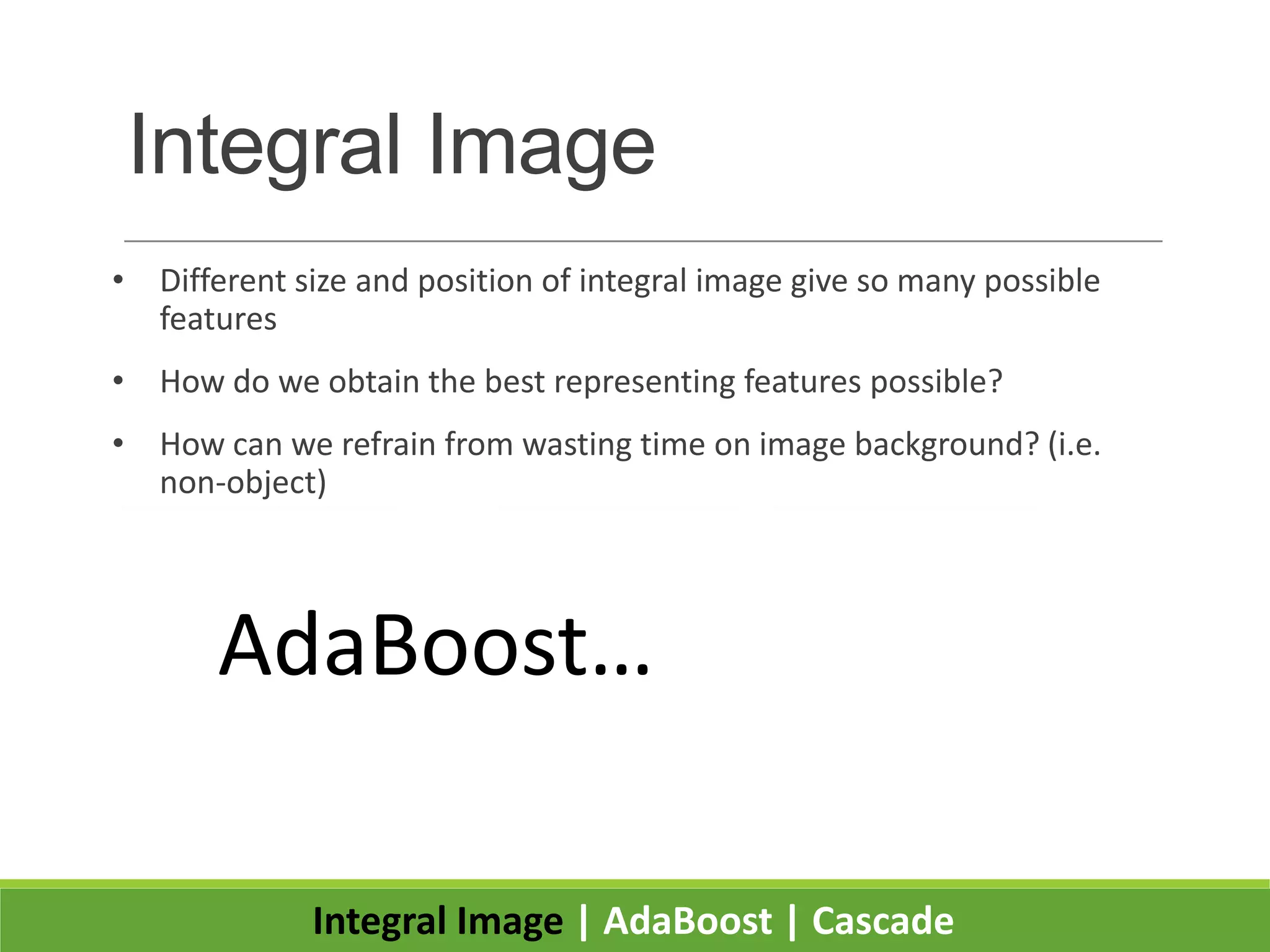 Integral Image
• Different size and position of integral image give so many possible
features
• How do we obtain the best representing features possible?
• How can we refrain from wasting time on image background? (i.e.
non-object)
Integral Image | AdaBoost | Cascade
Good Feature Not Good Feature
AdaBoost…
 