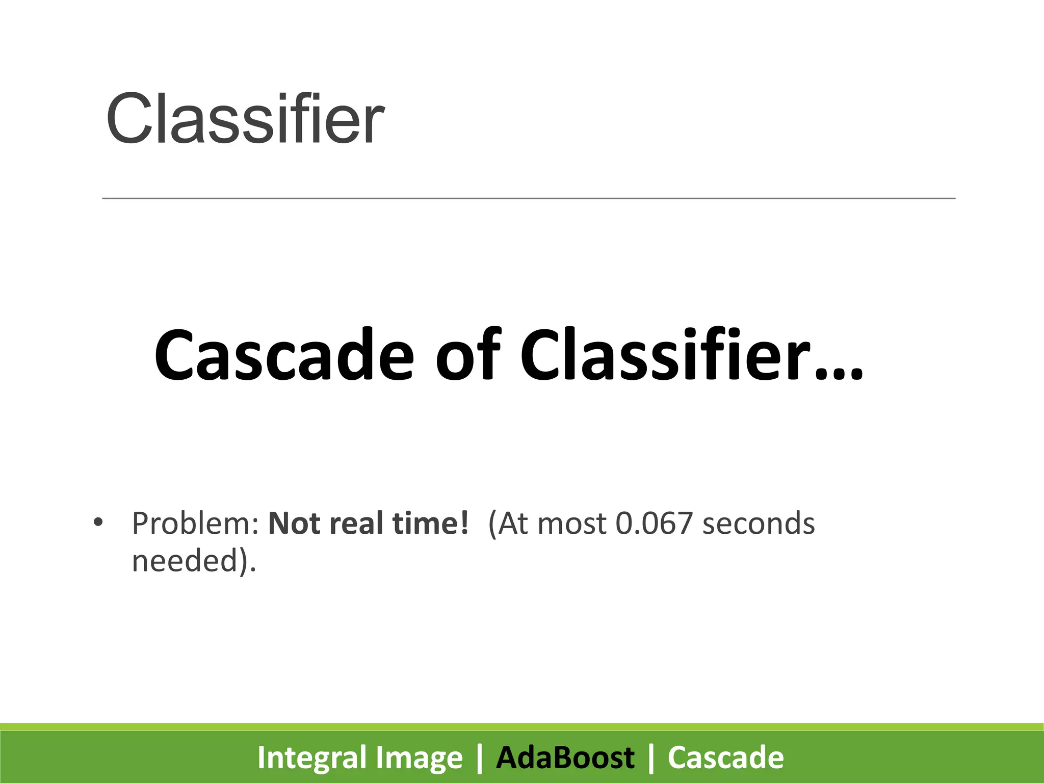 Classifier
• By increasing the number of features per classifier, we:
◦ Increase detection accuracy.
◦ Decrease detection speed.
• Experiments showed that a 200 feature classifier
makes a good face detector:
◦ Takes 0.7 seconds to scan an 384 by 288 pixel image.
• Problem: Not real time! (At most 0.067 seconds
needed).
Integral Image | AdaBoost | Cascade
Cascade of Classifier…
 