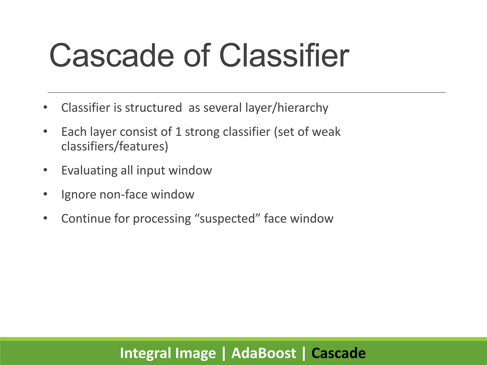 Cascade of Classifier
• Classifier is structured as several layer/hierarchy
• Each layer consist of 1 strong classifier (set of weak
classifiers/features)
• Evaluating all input window
• Ignore non-face window
• Continue for processing “suspected” face window
Integral Image | AdaBoost | Cascade
 