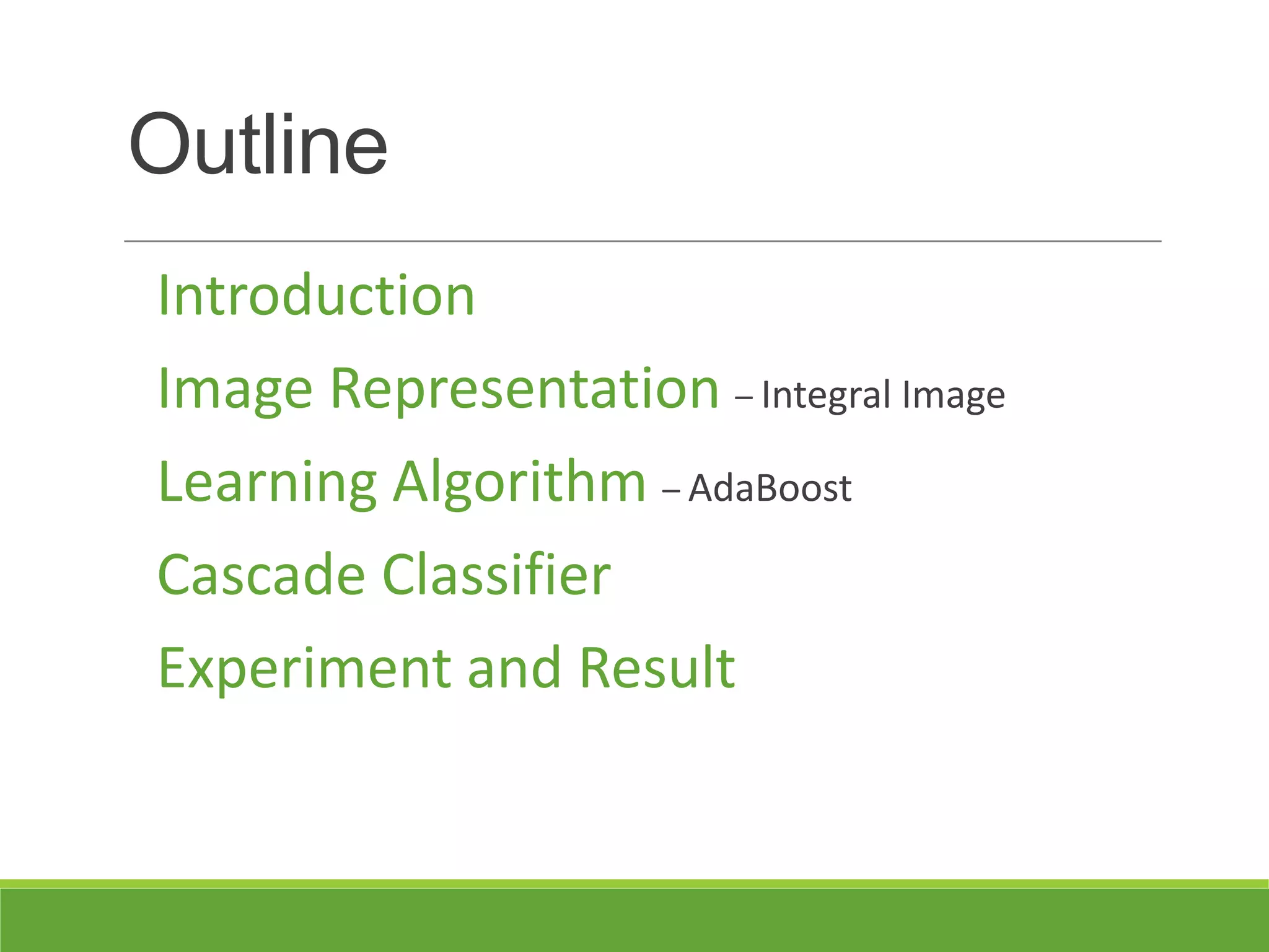 Outline
Introduction
Image Representation – Integral Image
Learning Algorithm – AdaBoost
Cascade Classifier
Experiment and Result
 