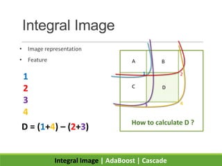 Integral Image
• Image representation
• Feature
Integral Image | AdaBoost | Cascade
How to calculate D ?
D = (1+4) – (2+3)
A B
C D
1 2
3 4
1
2
3
4
 