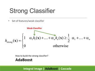 Strong Classifier
• Set of features/weak classifier
Integral Image | AdaBoost | Cascade
1 1 1
strong
1
1 ( ) ( )
( ) 2
0 otherwise
n n nh h
h
x x
x
 
Weak Classifier
How to build the strong classifier?
AdaBoost
 