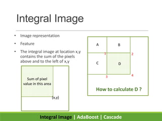 Integral Image
• Image representation
• Feature
• The integral image at location x,y
contains the sum of the pixels
above and to the left of x,y
Integral Image | AdaBoost | Cascade
Sum of pixel
value in this area
(x,y)
How to calculate D ?
A B
C D
1 2
3 4
 