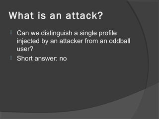 What is an attack?
 Can we distinguish a single profile
injected by an attacker from an oddball
user?
 Short answer: no
 