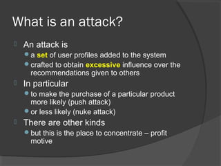 What is an attack?
 An attack is
a set of user profiles added to the system
crafted to obtain excessive influence over the
recommendations given to others
 In particular
to make the purchase of a particular product
more likely (push attack)
or less likely (nuke attack)
 There are other kinds
but this is the place to concentrate – profit
motive
 