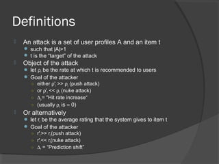 Definitions
 An attack is a set of user profiles A and an item t
 such that |A|>1
 t is the “target” of the attack
 Object of the attack
 let ρt be the rate at which t is recommended to users
 Goal of the attacker
○ either ρ't >> ρt (push attack)
○ or ρ't << ρt (nuke attack)
○ ∆ρ = "Hit rate increase“
○ (usually ρt is ≈ 0)
 Or alternatively
 let rt be the average rating that the system gives to item t
 Goal of the attacker
○ r't >> rt (push attack)
○ r't << rt(nuke attack)
○ ∆r = “Prediction shift”
 