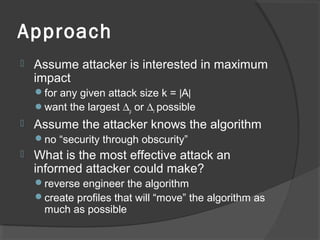 Approach
 Assume attacker is interested in maximum
impact
for any given attack size k = |A|
want the largest ∆ρ or ∆r possible
 Assume the attacker knows the algorithm
no “security through obscurity”
 What is the most effective attack an
informed attacker could make?
reverse engineer the algorithm
create profiles that will “move” the algorithm as
much as possible
 