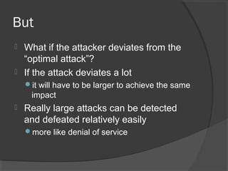 But
 What if the attacker deviates from the
“optimal attack”?
 If the attack deviates a lot
it will have to be larger to achieve the same
impact
 Really large attacks can be detected
and defeated relatively easily
more like denial of service
 