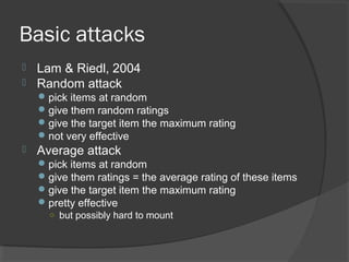 Basic attacks
 Lam & Riedl, 2004
 Random attack
pick items at random
give them random ratings
give the target item the maximum rating
not very effective
 Average attack
pick items at random
give them ratings = the average rating of these items
give the target item the maximum rating
pretty effective
○ but possibly hard to mount
 