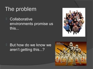 The problem
 Collaborative
environments promise us
this...
 But how do we know we
aren’t getting this...?
 