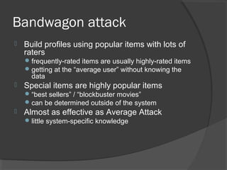 Bandwagon attack
 Build profiles using popular items with lots of
raters
frequently-rated items are usually highly-rated items
getting at the “average user” without knowing the
data
 Special items are highly popular items
“best sellers” / “blockbuster movies”
can be determined outside of the system
 Almost as effective as Average Attack
little system-specific knowledge
 