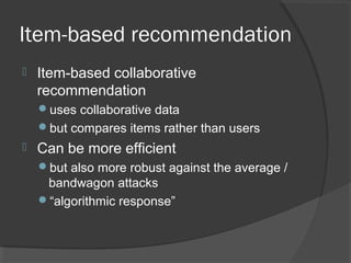 Item-based recommendation
 Item-based collaborative
recommendation
uses collaborative data
but compares items rather than users
 Can be more efficient
but also more robust against the average /
bandwagon attacks
“algorithmic response”
 
