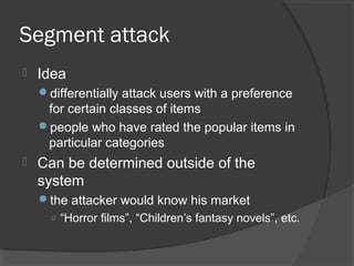 Segment attack
 Idea
differentially attack users with a preference
for certain classes of items
people who have rated the popular items in
particular categories
 Can be determined outside of the
system
the attacker would know his market
○ “Horror films”, “Children’s fantasy novels”, etc.
 