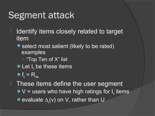 Segment attack
 Identify items closely related to target
item
select most salient (likely to be rated)
examples
○ “Top Ten of X” list
Let IS be these items
fS = Rmax
 These items define the user segment
V = users who have high ratings for IS items
evaluate ∆ρ(v) on V, rather than U
 