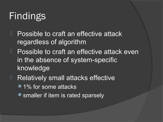 Findings
 Possible to craft an effective attack
regardless of algorithm
 Possible to craft an effective attack even
in the absence of system-specific
knowledge
 Relatively small attacks effective
1% for some attacks
smaller if item is rated sparsely
 