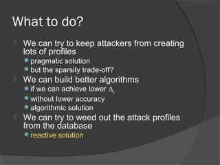 What to do?
 We can try to keep attackers from creating
lots of profiles
pragmatic solution
but the sparsity trade-off?
 We can build better algorithms
if we can achieve lower ∆ρ
without lower accuracy
algorithmic solution
 We can try to weed out the attack profiles
from the database
reactive solution
 