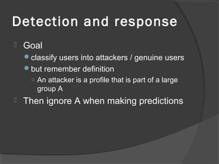 Detection and response
 Goal
classify users into attackers / genuine users
but remember definition
○ An attacker is a profile that is part of a large
group A
 Then ignore A when making predictions
 