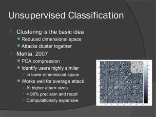 Unsupervised Classification
 Clustering is the basic idea
Reduced dimensional space
Attacks cluster together
 Mehta, 2007
PCA compression
Identify users highly similar
○ In lower-dimensional space
Works well for average attack
○ At higher attack sizes
○ > 90% precision and recall
○ Computationally expensive
 