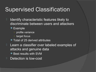 Supervised Classification
 Identify characteristic features likely to
discriminate between users and attackers
Example
○ profile variance
○ target focus
Total of 25 derived attributes
 Learn a classifier over labeled examples of
attacks and genuine data
Best results with SVM
 Detection is low-cost
 