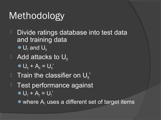 Methodology
 Divide ratings database into test data
and training data
UT and UR
 Add attacks to UR
UR + AR = UR’
 Train the classifier on UR’
 Test performance against
UT + AT = UT’
where AT uses a different set of target items
 