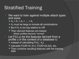 Stratified Training
 We want to train against multiple attack types
and sizes
AR = A1 + A2 + … + An
AR must be large to include all combinations
But if AR is too big relative to UR
Then derived features are biased
○ Attack profiles become “normal”
 Let F(U,u) be the features derived from a
profile u in the context of a database U
instead of calculating F(UR’, AR)
calculate F(UR+A1,A1), F(UR+A2,A2), etc.
Then combine resulting features with the training
data
 