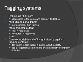 Tagging systems
 Del.icio.us / flikr.com
 allow users to tag items with arbitrary text labels
 Multi-dimensional labels
 more complex than ratings
 More complex output
 Tag -> resources
 Resource -> resources
 etc.
 Can we model denial of insight attacks against
tagging systems?
 don’t want to look just at a single output modality
 use a PageRank-like metric to evaluate relative centrality
of items
 