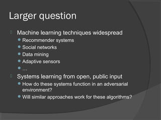 Larger question
 Machine learning techniques widespread
Recommender systems
Social networks
Data mining
Adaptive sensors
…
 Systems learning from open, public input
How do these systems function in an adversarial
environment?
Will similar approaches work for these algorithms?
 