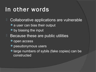 In other words
 Collaborative applications are vulnerable
a user can bias their output
by biasing the input
 Because these are public utilities
open access
pseudonymous users
large numbers of sybils (fake copies) can be
constructed
 
