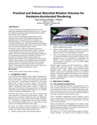 Published on-line at developer.nvidia.com


       Practical and Robust Stenciled Shadow Volumes for
                 Hardware-Accelerated Rendering
                                              Cass Everitt and Mark J. Kilgard
                                                          March 12, 2002
                                                 NVIDIA Corporation, Copyright 2002
                                                           Austin, Texas
ABSTRACT
Twenty-five years ago, Crow published the shadow volume
approach for determining shadowed regions in a scene. A decade
ago, Heidmann described a hardware-accelerated stencil buffer-
based shadow volume algorithm.
However, hardware-accelerated stenciled shadow volume
techniques have not been widely adopted by 3D games and
applications due in large part to the lack of robustness of
described techniques. This situation persists despite widely
available hardware support. Specifically what has been lacking is
a technique that robustly handles various "hard" situations created       •    Shadow volumes automatically handle self-shadowing of
by near or far plane clipping of shadow volumes.                               objects if implemented correctly.
We describe a robust, artifact-free technique for hardware-
                                                                          •    Shadow volumes perform shadow determination in window
accelerated rendering of stenciled shadow volumes. Assuming
                                                                               space, resolving shadow boundaries with pixel accuracy (or
existing hardware, we resolve the issues otherwise caused by
                                                                               sub-pixel accuracy when multisampling is available).
shadow volume near and far plane clipping through a combination
of (1) placing the conventional far clip plane “at infinity”, (2)         •    Lastly, the fundamental stencil testing functionality required
rasterization with infinite shadow volume polygons via                         for hardware-accelerated stenciled shadow volumes is now
homogeneous coordinates, and (3) adopting a zfail stencil-testing              ubiquitous due to the functionality’s standardization by
scheme. Depth clamping, a new rasterization feature provided by                OpenGL 1.0 (1991) and DirectX 6 (1998) respectively. It is
NVIDIA's GeForce3 & GeForce4 Ti GPUs, preserves existing                       near impossible to purchase a new PC in 2002 without
depth precision by not requiring the far plane to be placed at                 stencil testing hardware.
infinity. We also propose two-sided stencil testing to improve the        Stenciled shadow volumes have their limitations too. Shadow
efficiency of rendering stenciled shadow volumes.                         volumes model ideal light sources so the resulting shadow
Keywords                                                                  boundaries lack soft edges. Shadow volume techniques require
                                                                          polygonal models. Unless specially handled, such polygonal
Shadow volumes, stencil testing, hardware rendering.                      models must be closed (2-manifold) and be free of non-planar
                                                                          polygons. Silhouette computations for dynamic scenes can prove
1. INTRODUCTION                                                           expensive. Stenciled shadow volume algorithms are inherently
Crow’s shadow volume approach [10] to shadow determination is             multi-pass. Rendering shadow volumes can consume tremendous
twenty-five years old. A shadow volume defines a region of space          amounts of pixel fill rate.
that is in the shadow of a particular occluder given a particular
ideal light source. The shadow test determines if a given point           2. PREVIOUS WORK
being tested is inside the shadow volume of any occluder.
Hardware stencil testing provides fast hardware acceleration for          2.1 Pre-Stencil Testing Work
shadow determination using shadow volumes. Despite the                    Crow [10] first published the shadow volume approach in 1977.
relative age of the shadow volume approach and the widespread             Crow recognizes that the front- or back-facing orientations of
availability of stencil-capable graphics hardware, use of shadow          consistently rendered shadow volume polygons with respect to the
volumes in 3D games and applications is rare.                             viewer indicate enters into and exits out of shadowed regions.
                                                                          Crow also recognizes that some care must be taken to determine if
We believe this situation is due to the lack of a practical and           the viewer’s eye point is within a shadow volume.
robust algorithm for rendering stenciled shadow volumes. We
propose here an algorithm to address this gap. Our algorithm is           Crow’s formulation fundamentally involves walking a pixel’s
practical because it requires only features available in OpenGL           view ray originating at the eye point and counting the number of
1.0. The algorithm is robust because shadow volume scenarios              shadow volume enters and exits encountered prior to the first
that vexed previous algorithms, such as a light within an open            visible rasterized fragment.
container, are handled automatically and correctly.                       Brotman and Badler [8] in 1984 adapted Crow’s shadow volume
We focus on robustly solving the problem of hardware-                     approach to a software-based, depth-buffered, tiled renderer with
accelerated stenciled shadow volume rendering for a number of             deferred shading and support for soft shadows through numerous
reasons, many noted by other authors [9][10][11][19]:                     light sources all casting shadow volumes.
•    Shadow volumes provide omni-directional shadows.                     Pixel-Planes [13] in 1985 provides hardware support for shadow
                                                                          volume evaluation. In contrast to Crow’s original ray walking


                                                                      1
 
