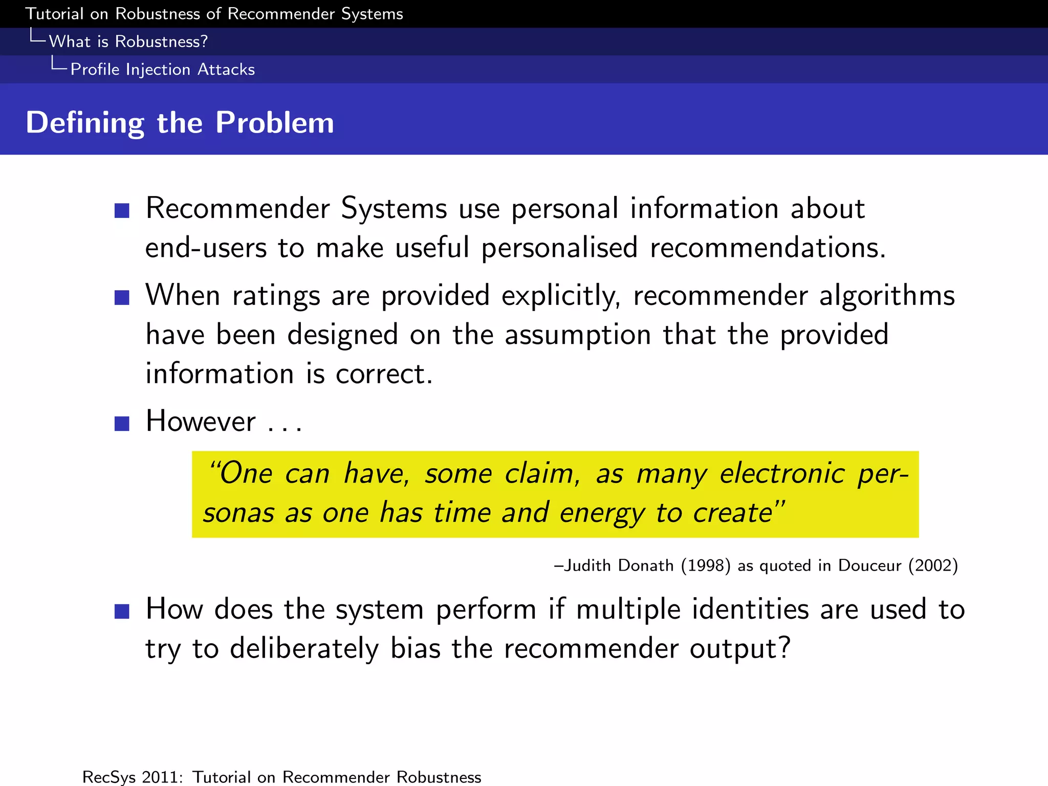 Tutorial on Robustness of Recommender Systems
  What is Robustness?
     Proﬁle Injection Attacks


Deﬁning the Problem

              Recommender Systems use personal information about
              end-users to make useful personalised recommendations.
              When ratings are provided explicitly, recommender algorithms
              have been designed on the assumption that the provided
              information is correct.
              However . . .
                      “One can have, some claim, as many electronic per-
                      sonas as one has time and energy to create”
                                                        –Judith Donath (1998) as quoted in Douceur (2002)

              How does the system perform if multiple identities are used to
              try to deliberately bias the recommender output?


      RecSys 2011: Tutorial on Recommender Robustness
 