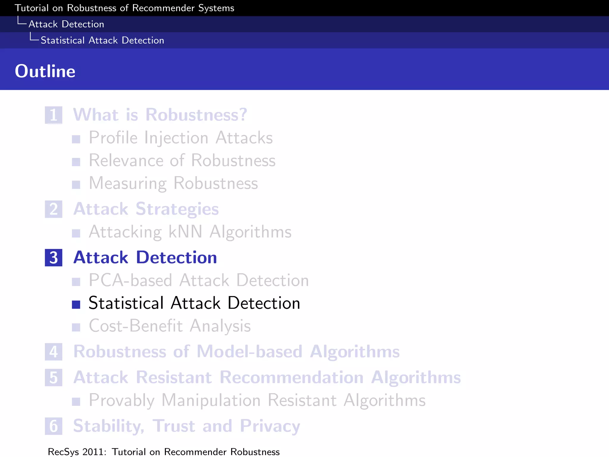Tutorial on Robustness of Recommender Systems
  Attack Detection
     Statistical Attack Detection


Outline

       1 What is Robustness?
              Proﬁle Injection Attacks
              Relevance of Robustness
              Measuring Robustness
       2    Attack Strategies
              Attacking kNN Algorithms
       3    Attack Detection
              PCA-based Attack Detection
              Statistical Attack Detection
              Cost-Beneﬁt Analysis
       4    Robustness of Model-based Algorithms
       5    Attack Resistant Recommendation Algorithms
              Provably Manipulation Resistant Algorithms
       6    Stability, Trust and Privacy
      RecSys 2011: Tutorial on Recommender Robustness
 