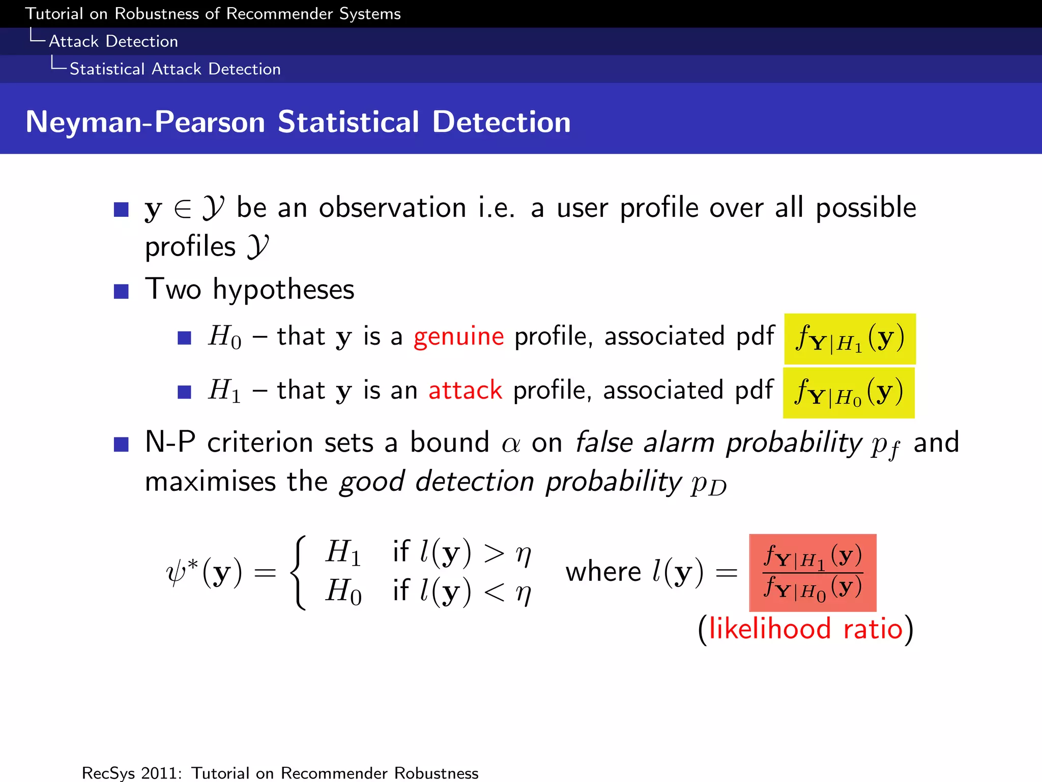 Tutorial on Robustness of Recommender Systems
  Attack Detection
     Statistical Attack Detection


Neyman-Pearson Statistical Detection

              y ∈ Y be an observation i.e. a user proﬁle over all possible
              proﬁles Y
              Two hypotheses
                       H0 – that y is a genuine proﬁle, associated pdf fY|H1 (y)
                       H1 – that y is an attack proﬁle, associated pdf fY|H0 (y)
              N-P criterion sets a bound α on false alarm probability pf and
              maximises the good detection probability pD

                                    H1 if l(y) > η                     fY|H1 (y)
                 ψ ∗ (y) =                              where l(y) =   fY|H0 (y)
                                    H0 if l(y) < η
                                                                 (likelihood ratio)



      RecSys 2011: Tutorial on Recommender Robustness
 