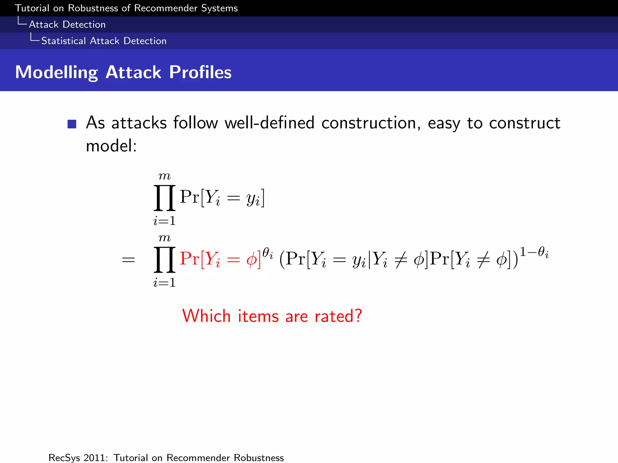 Tutorial on Robustness of Recommender Systems
  Attack Detection
     Statistical Attack Detection


Modelling Attack Proﬁles

              As attacks follow well-deﬁned construction, easy to construct
              model:
                               m
                                    Pr[Yi = yi ]
                             i=1
                              m
                      =             Pr[Yi = φ]θi (Pr[Yi = yi |Yi = φ]Pr[Yi = φ])1−θi
                             i=1

                                    Which items are rated?




      RecSys 2011: Tutorial on Recommender Robustness
 