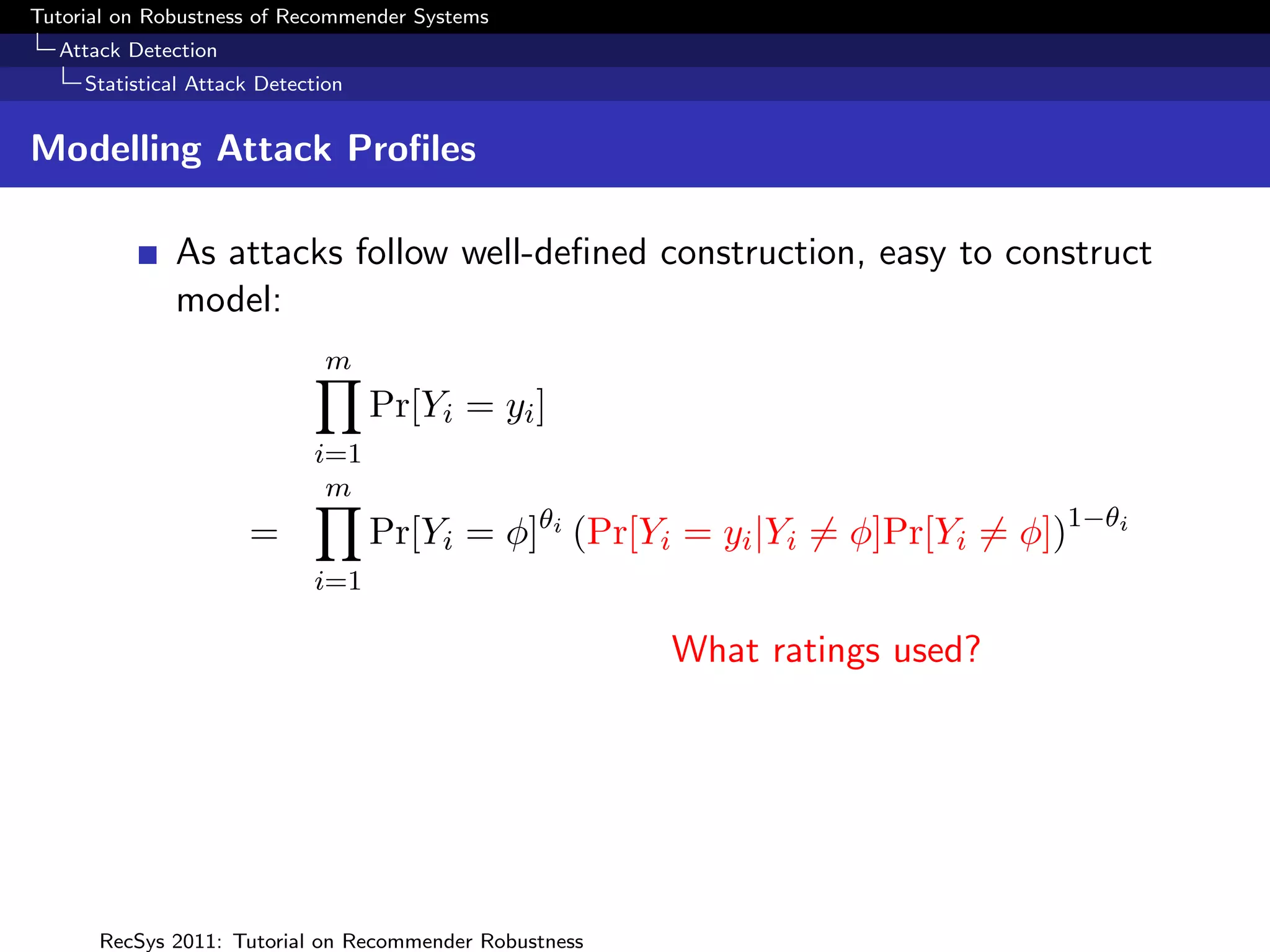 Tutorial on Robustness of Recommender Systems
  Attack Detection
     Statistical Attack Detection


Modelling Attack Proﬁles

              As attacks follow well-deﬁned construction, easy to construct
              model:
                               m
                                    Pr[Yi = yi ]
                             i=1
                              m
                      =             Pr[Yi = φ]θi (Pr[Yi = yi |Yi = φ]Pr[Yi = φ])1−θi
                             i=1

                                                        What ratings used?




      RecSys 2011: Tutorial on Recommender Robustness
 