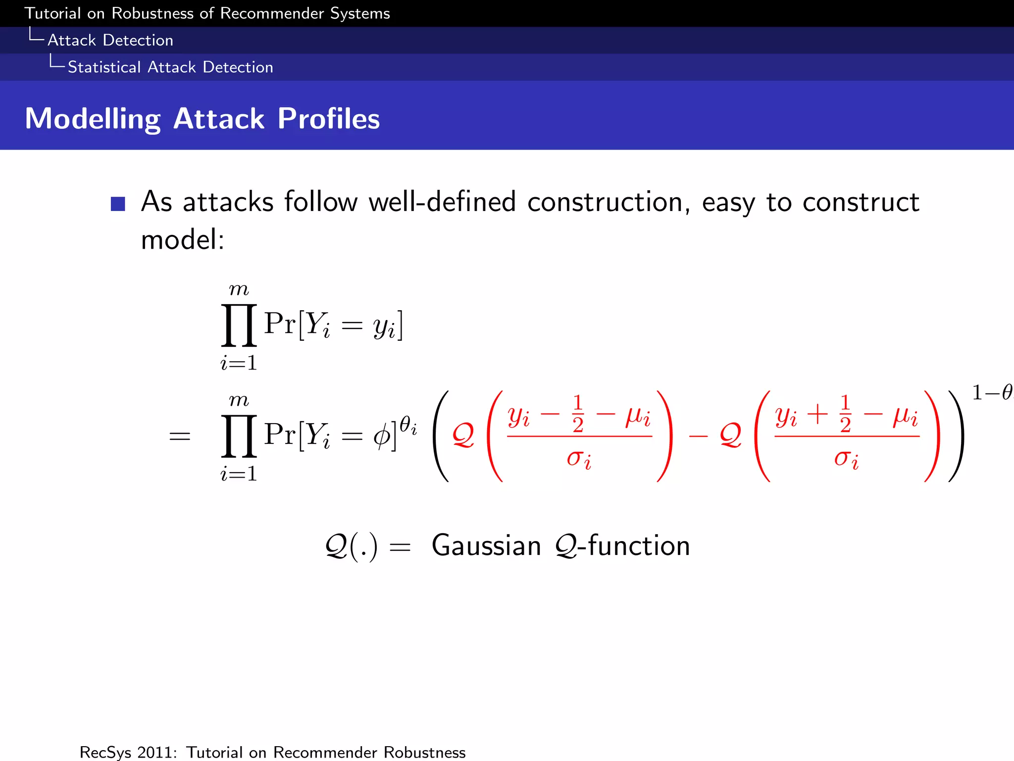 Tutorial on Robustness of Recommender Systems
  Attack Detection
     Statistical Attack Detection


Modelling Attack Proﬁles

              As attacks follow well-deﬁned construction, easy to construct
              model:
                          m
                               Pr[Yi = yi ]
                         i=1
                          m                                     1                       1           1−θi
                                                θi       yi −   2    − µi        yi +   2    − µi
                  =            Pr[Yi = φ]            Q                      −Q
                                                                σi                      σi
                         i=1


                                    Q(.) = Gaussian Q-function




      RecSys 2011: Tutorial on Recommender Robustness
 