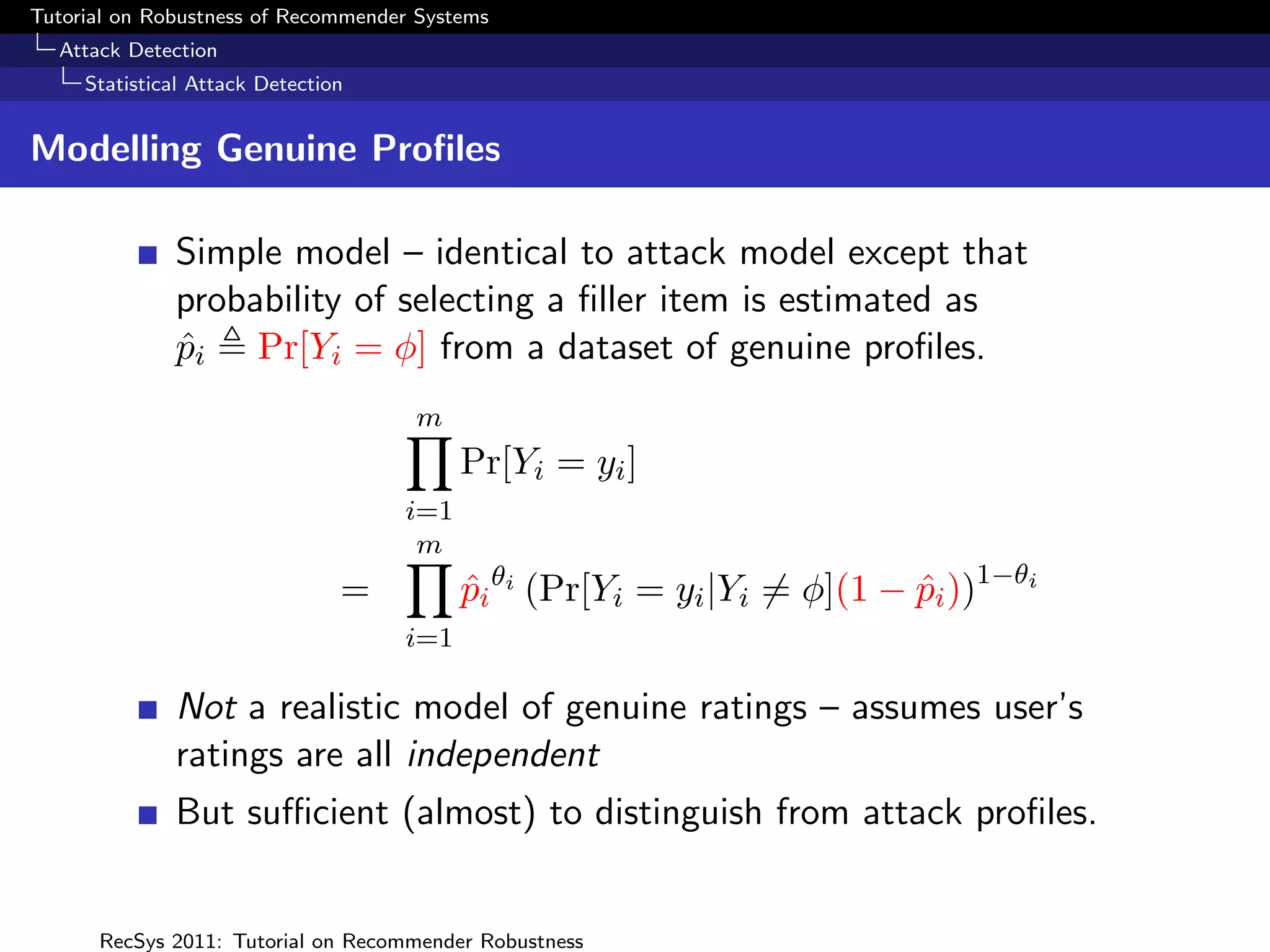 Tutorial on Robustness of Recommender Systems
  Attack Detection
     Statistical Attack Detection


Modelling Genuine Proﬁles

              Simple model – identical to attack model except that
              probability of selecting a ﬁller item is estimated as
              pi Pr[Yi = φ] from a dataset of genuine proﬁles.
              ˆ
                                     m
                                          Pr[Yi = yi ]
                                    i=1
                                     m
                                =         pi θi (Pr[Yi = yi |Yi = φ](1 − pi ))1−θi
                                          ˆ                              ˆ
                                    i=1

              Not a realistic model of genuine ratings – assumes user’s
              ratings are all independent
              But suﬃcient (almost) to distinguish from attack proﬁles.


      RecSys 2011: Tutorial on Recommender Robustness
 