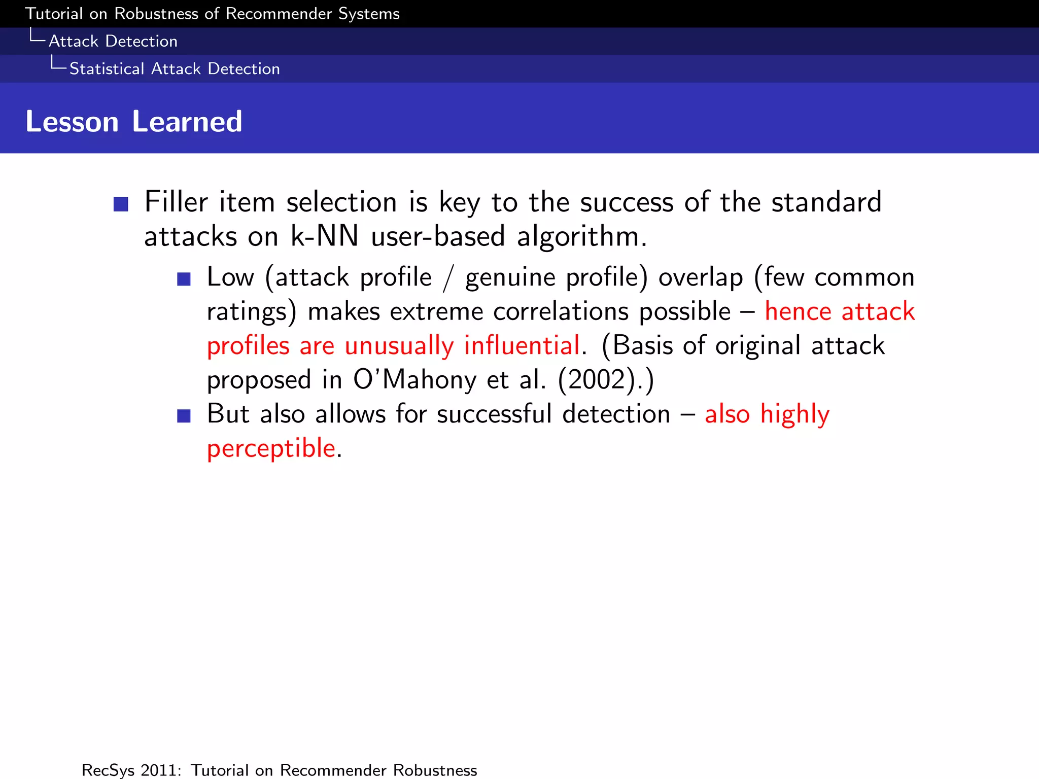 Tutorial on Robustness of Recommender Systems
  Attack Detection
     Statistical Attack Detection


Lesson Learned

              Filler item selection is key to the success of the standard
              attacks on k-NN user-based algorithm.
                       Low (attack proﬁle / genuine proﬁle) overlap (few common
                       ratings) makes extreme correlations possible – hence attack
                       proﬁles are unusually inﬂuential. (Basis of original attack
                       proposed in O’Mahony et al. (2002).)
                       But also allows for successful detection – also highly
                       perceptible.




      RecSys 2011: Tutorial on Recommender Robustness
 